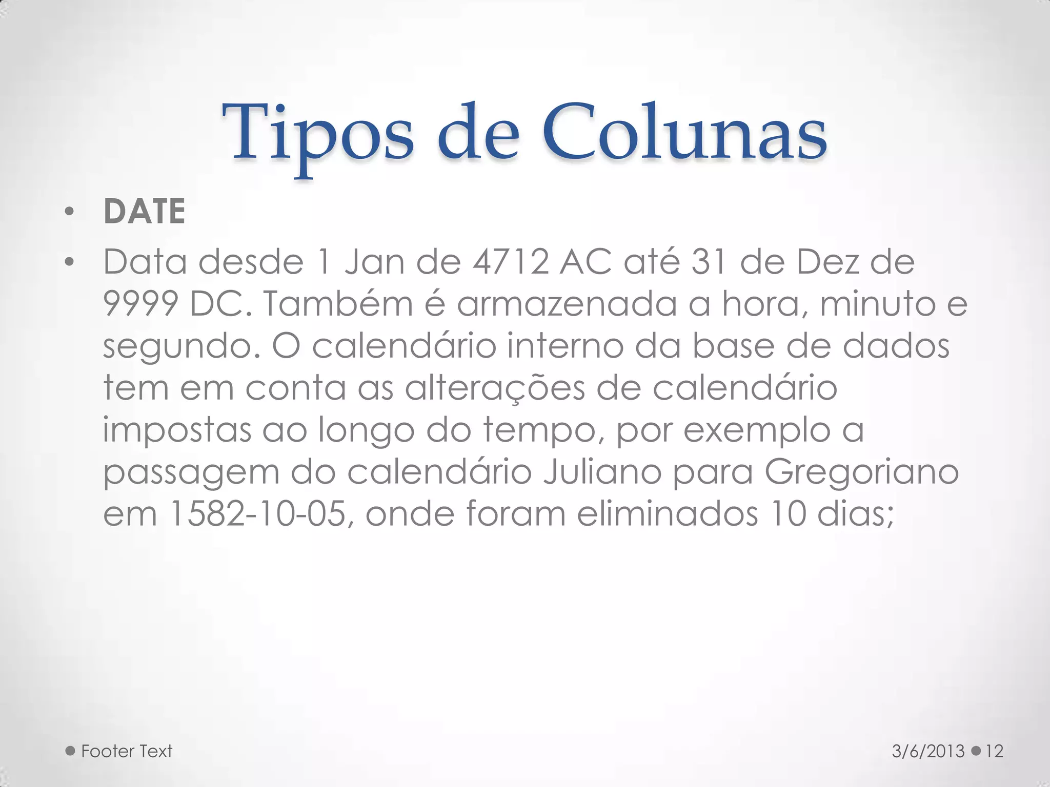 Tipos de Colunas
• DATE
• Data desde 1 Jan de 4712 AC até 31 de Dez de
  9999 DC. Também é armazenada a hora, minuto e
  segundo. O calendário interno da base de dados
  tem em conta as alterações de calendário
  impostas ao longo do tempo, por exemplo a
  passagem do calendário Juliano para Gregoriano
  em 1582-10-05, onde foram eliminados 10 dias;




Footer Text                                3/6/2013   12
 
