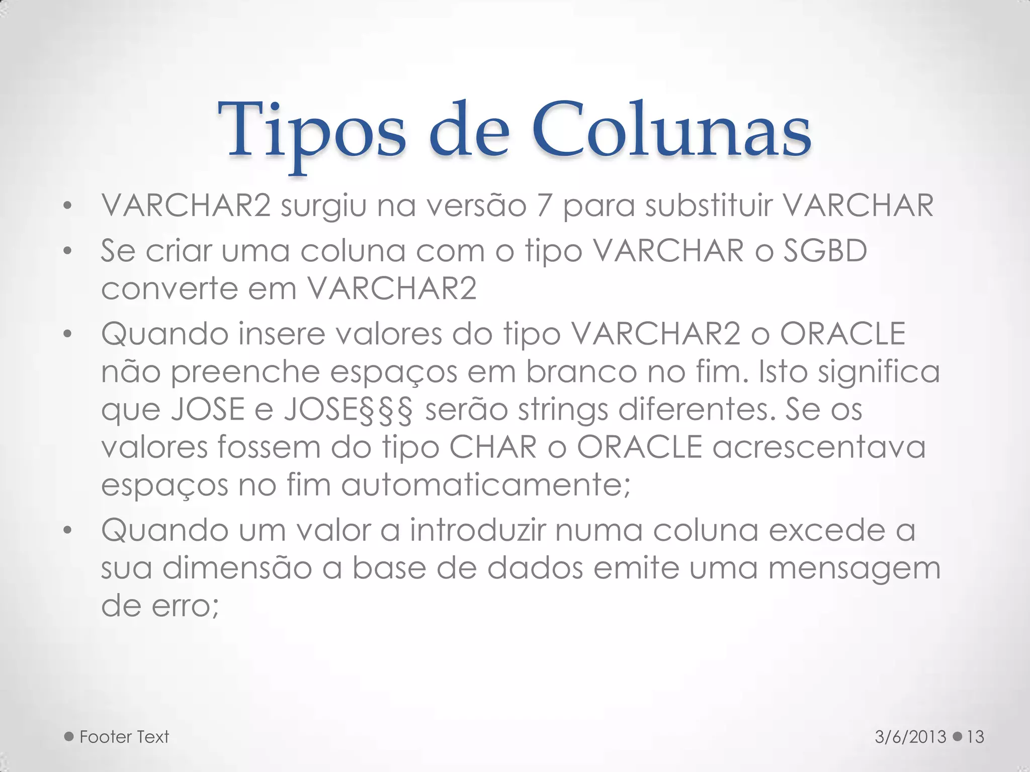 Tipos de Colunas
• VARCHAR2 surgiu na versão 7 para substituir VARCHAR
• Se criar uma coluna com o tipo VARCHAR o SGBD
  converte em VARCHAR2
• Quando insere valores do tipo VARCHAR2 o ORACLE
  não preenche espaços em branco no fim. Isto significa
  que JOSE e JOSE§§§ serão strings diferentes. Se os
  valores fossem do tipo CHAR o ORACLE acrescentava
  espaços no fim automaticamente;
• Quando um valor a introduzir numa coluna excede a
  sua dimensão a base de dados emite uma mensagem
  de erro;



 Footer Text                                      3/6/2013   13
 