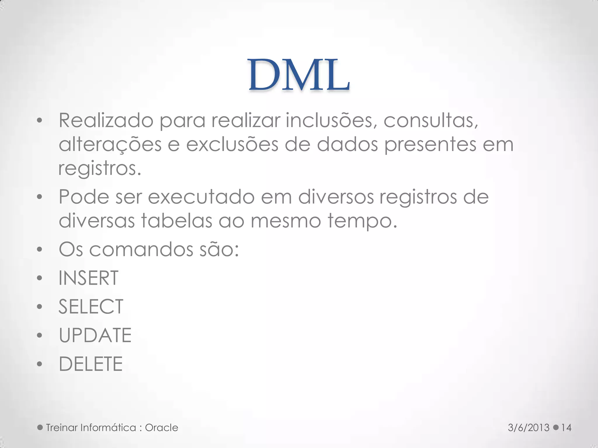 DML
• Realizado para realizar inclusões, consultas,
  alterações e exclusões de dados presentes em
  registros.
• Pode ser executado em diversos registros de
  diversas tabelas ao mesmo tempo.
• Os comandos são:
• INSERT
• SELECT
• UPDATE
• DELETE


 Treinar Informática : Oracle                 3/6/2013   14
 