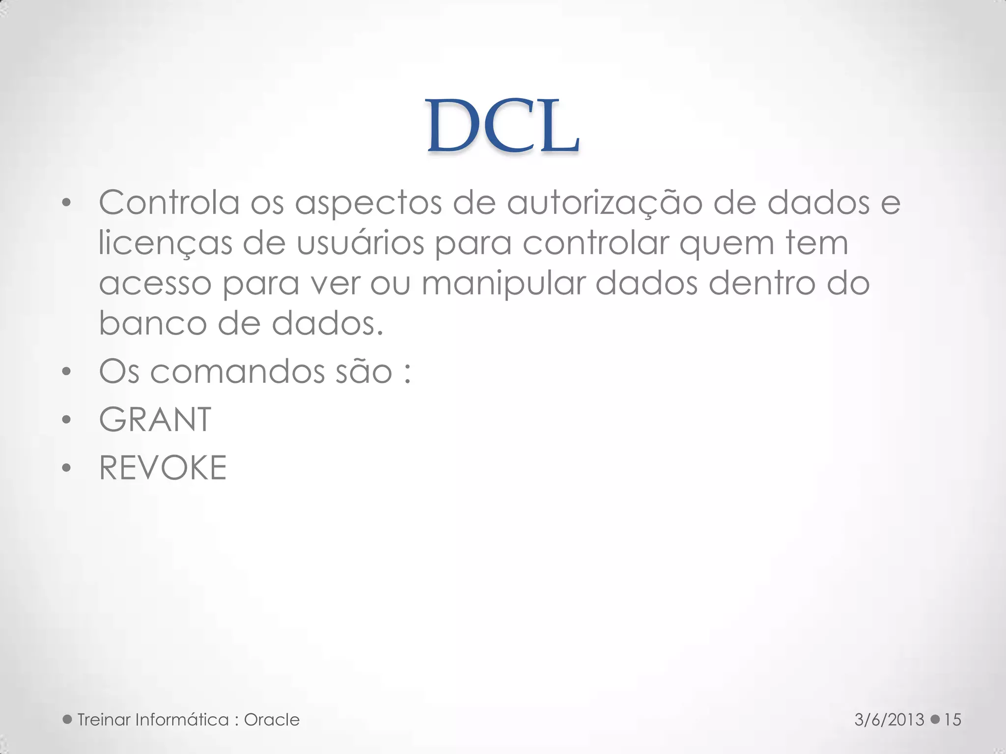 DCL
• Controla os aspectos de autorização de dados e
  licenças de usuários para controlar quem tem
  acesso para ver ou manipular dados dentro do
  banco de dados.
• Os comandos são :
• GRANT
• REVOKE




Treinar Informática : Oracle                 3/6/2013   15
 
