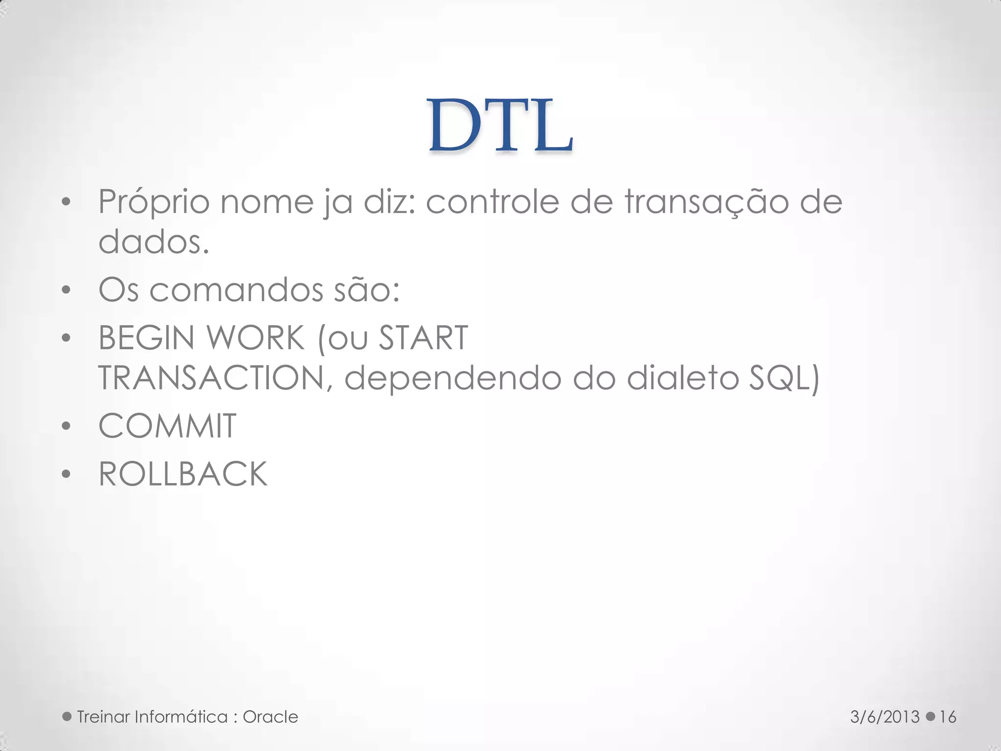 DTL
• Próprio nome ja diz: controle de transação de
  dados.
• Os comandos são:
• BEGIN WORK (ou START
  TRANSACTION, dependendo do dialeto SQL)
• COMMIT
• ROLLBACK




 Treinar Informática : Oracle                     3/6/2013   16
 