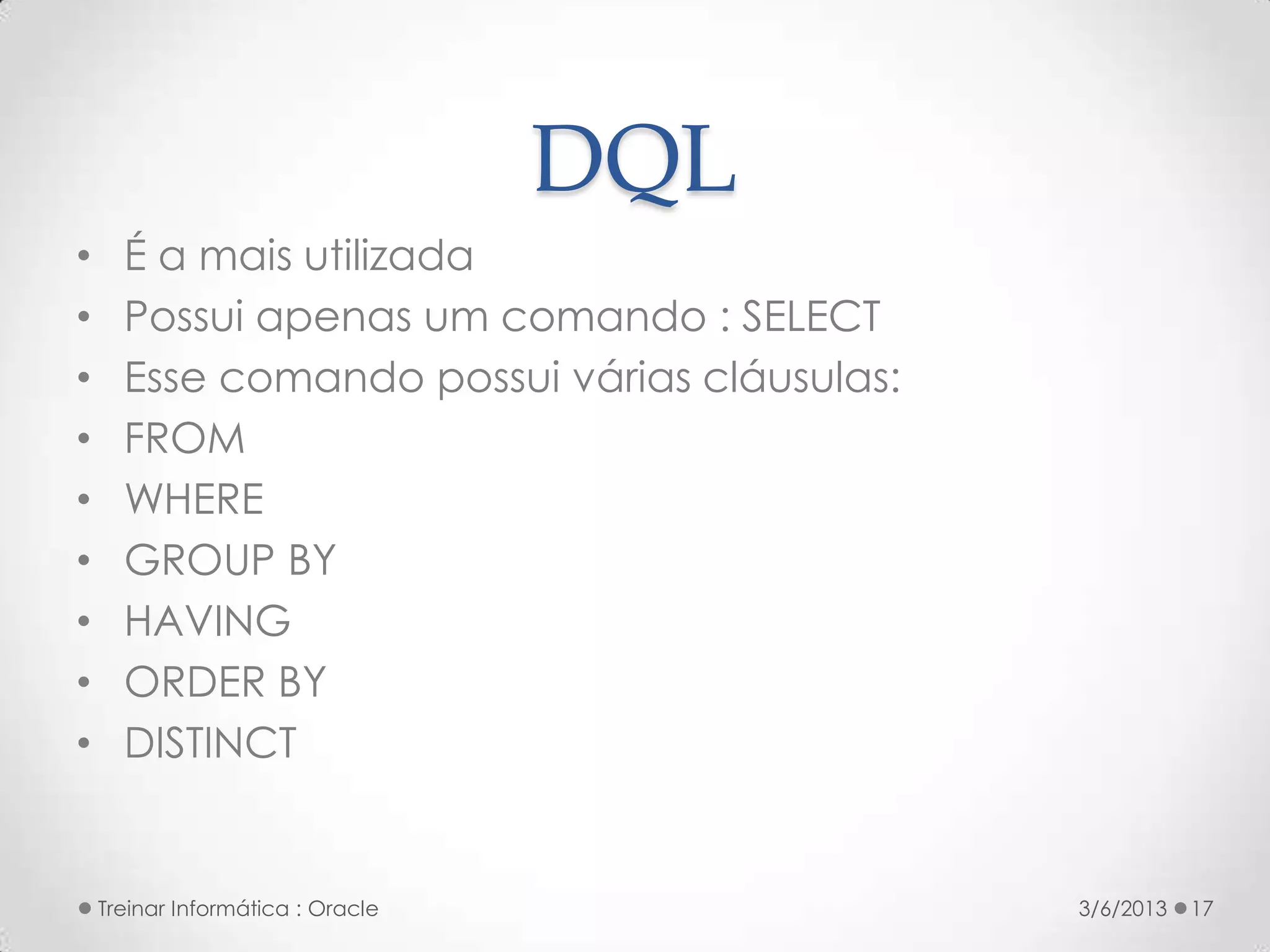 DQL
•     É a mais utilizada
•     Possui apenas um comando : SELECT
•     Esse comando possui várias cláusulas:
•     FROM
•     WHERE
•     GROUP BY
•     HAVING
•     ORDER BY
•     DISTINCT


    Treinar Informática : Oracle              3/6/2013   17
 