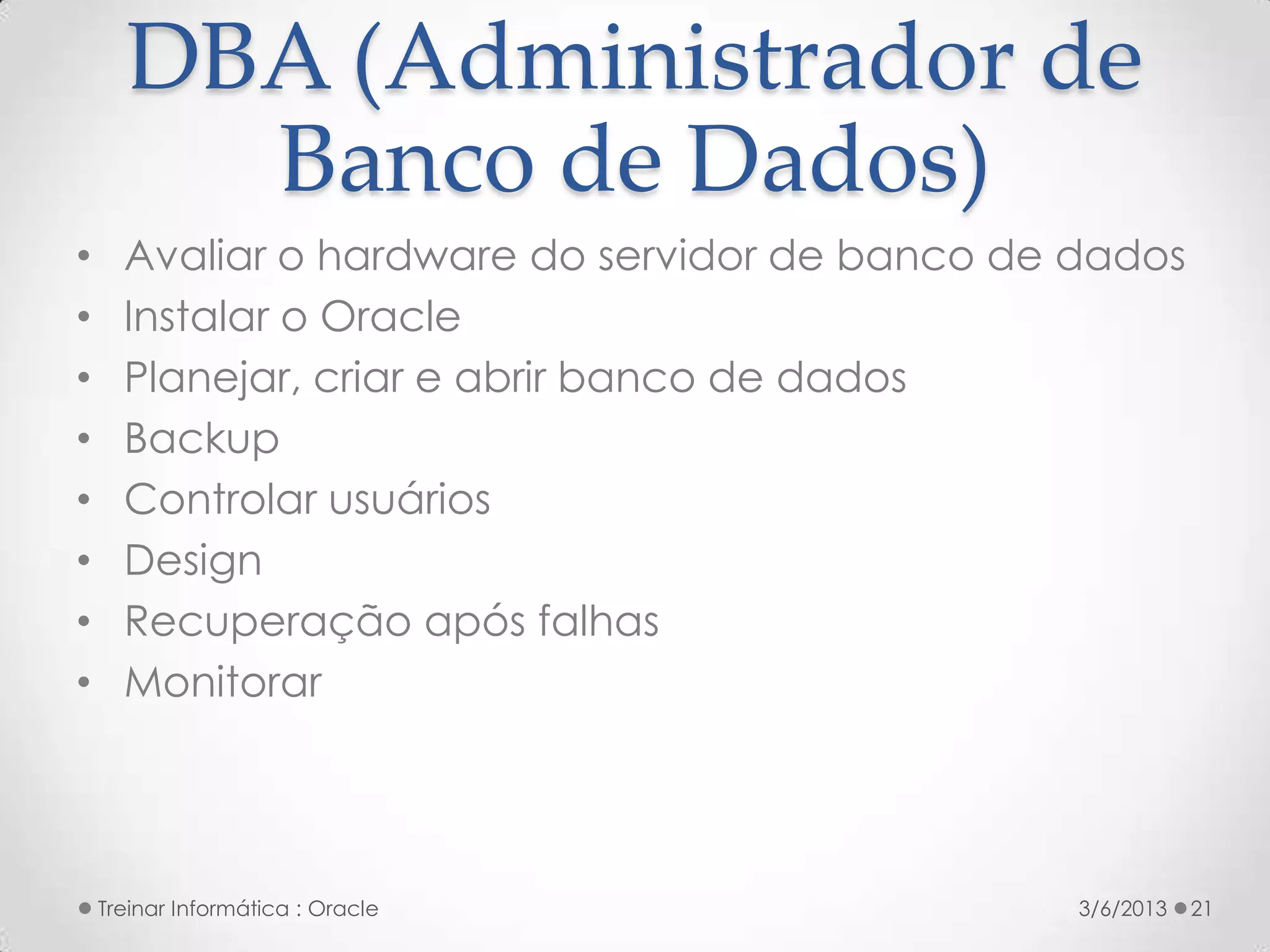 DBA (Administrador de
        Banco de Dados)
•     Avaliar o hardware do servidor de banco de dados
•     Instalar o Oracle
•     Planejar, criar e abrir banco de dados
•     Backup
•     Controlar usuários
•     Design
•     Recuperação após falhas
•     Monitorar




    Treinar Informática : Oracle                 3/6/2013   21
 