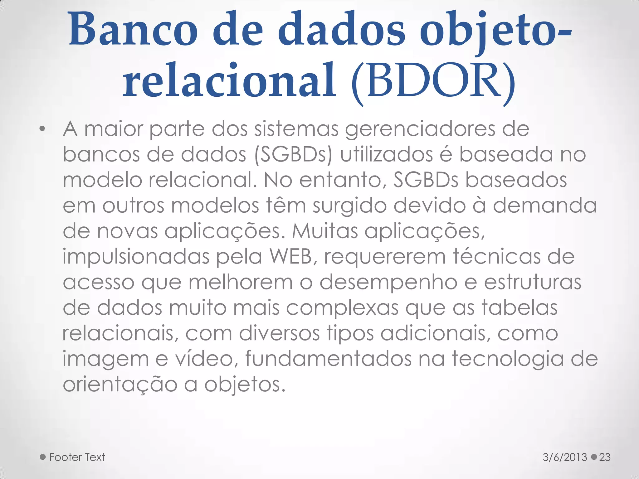 Banco de dados objeto-
     relacional (BDOR)
• A maior parte dos sistemas gerenciadores de
  bancos de dados (SGBDs) utilizados é baseada no
  modelo relacional. No entanto, SGBDs baseados
  em outros modelos têm surgido devido à demanda
  de novas aplicações. Muitas aplicações,
  impulsionadas pela WEB, requererem técnicas de
  acesso que melhorem o desempenho e estruturas
  de dados muito mais complexas que as tabelas
  relacionais, com diversos tipos adicionais, como
  imagem e vídeo, fundamentados na tecnologia de
  orientação a objetos.


Footer Text                                  3/6/2013   23
 