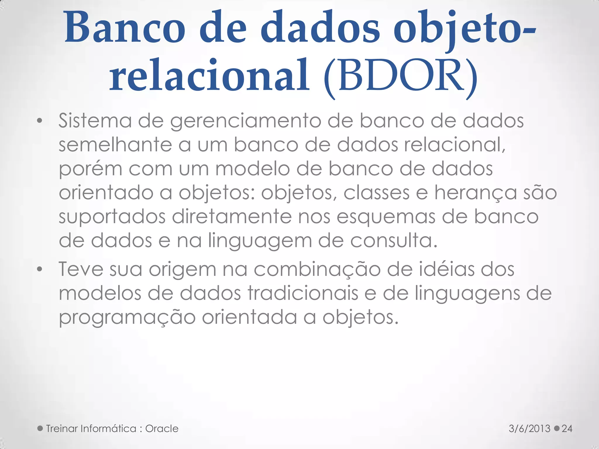 Banco de dados objeto-
      relacional (BDOR)
• Sistema de gerenciamento de banco de dados
  semelhante a um banco de dados relacional,
  porém com um modelo de banco de dados
  orientado a objetos: objetos, classes e herança são
  suportados diretamente nos esquemas de banco
  de dados e na linguagem de consulta.
• Teve sua origem na combinação de idéias dos
  modelos de dados tradicionais e de linguagens de
  programação orientada a objetos.




 Treinar Informática : Oracle                   3/6/2013   24
 