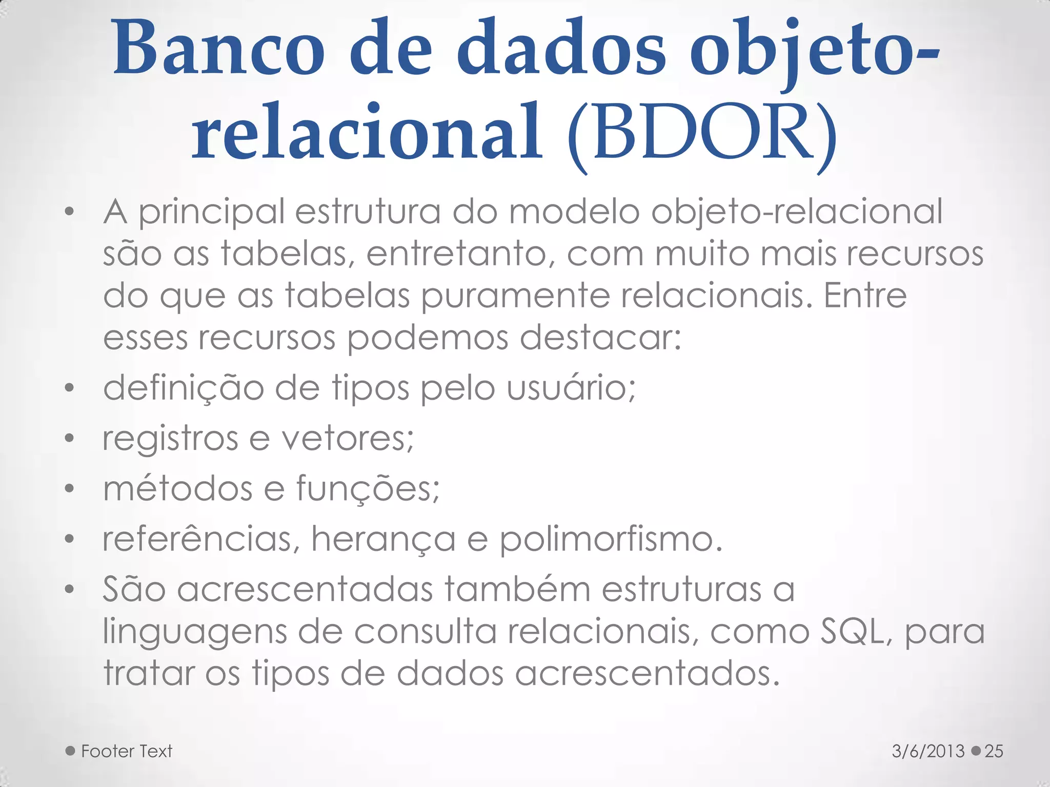 Banco de dados objeto-
      relacional (BDOR)
• A principal estrutura do modelo objeto-relacional
  são as tabelas, entretanto, com muito mais recursos
  do que as tabelas puramente relacionais. Entre
  esses recursos podemos destacar:
• definição de tipos pelo usuário;
• registros e vetores;
• métodos e funções;
• referências, herança e polimorfismo.
• São acrescentadas também estruturas a
  linguagens de consulta relacionais, como SQL, para
  tratar os tipos de dados acrescentados.

 Footer Text                                   3/6/2013   25
 
