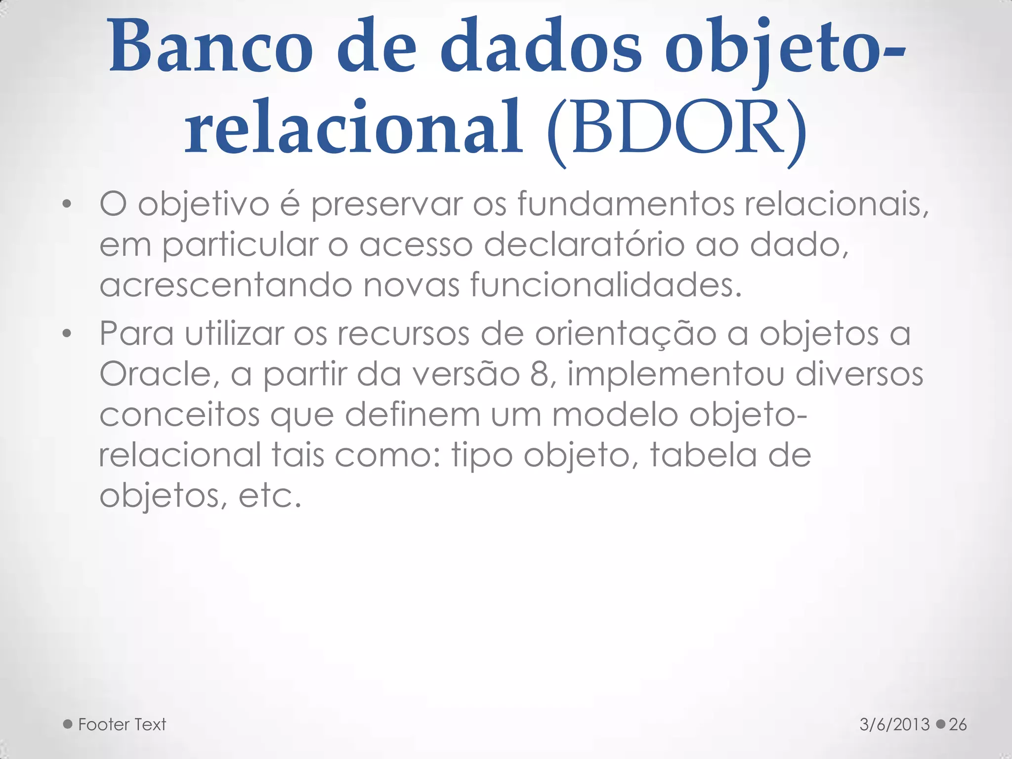 Banco de dados objeto-
      relacional (BDOR)
• O objetivo é preservar os fundamentos relacionais,
  em particular o acesso declaratório ao dado,
  acrescentando novas funcionalidades.
• Para utilizar os recursos de orientação a objetos a
  Oracle, a partir da versão 8, implementou diversos
  conceitos que definem um modelo objeto-
  relacional tais como: tipo objeto, tabela de
  objetos, etc.




 Footer Text                                    3/6/2013   26
 