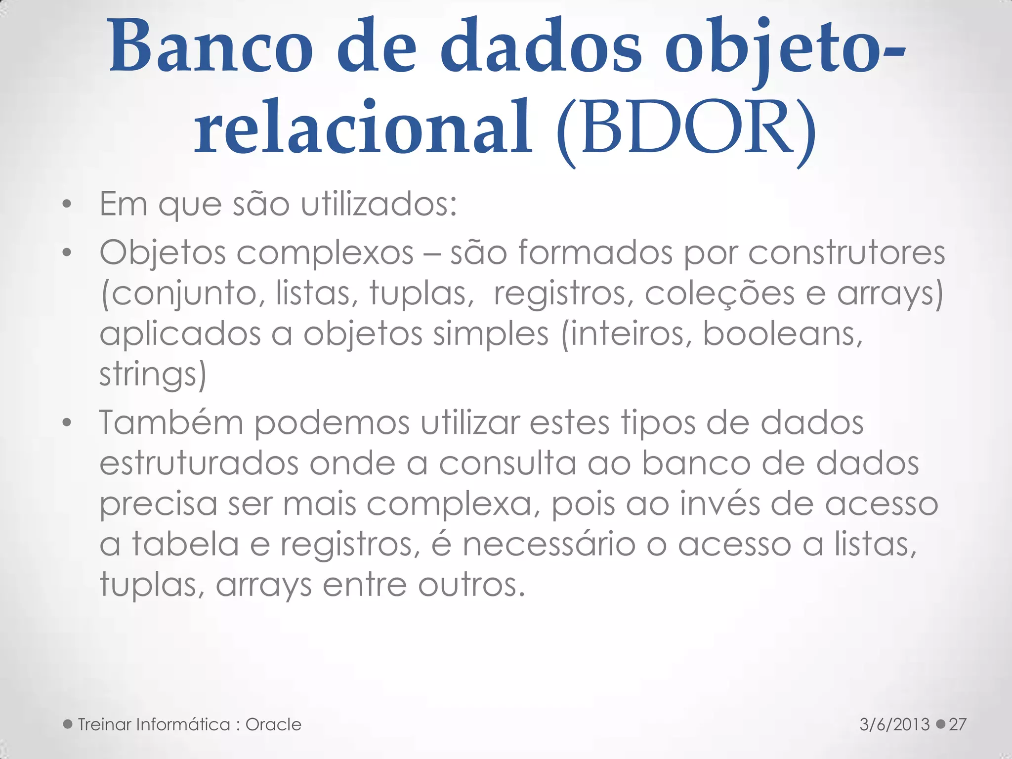 Banco de dados objeto-
      relacional (BDOR)
• Em que são utilizados:
• Objetos complexos – são formados por construtores
  (conjunto, listas, tuplas, registros, coleções e arrays)
  aplicados a objetos simples (inteiros, booleans,
  strings)
• Também podemos utilizar estes tipos de dados
  estruturados onde a consulta ao banco de dados
  precisa ser mais complexa, pois ao invés de acesso
  a tabela e registros, é necessário o acesso a listas,
  tuplas, arrays entre outros.


 Treinar Informática : Oracle                       3/6/2013   27
 