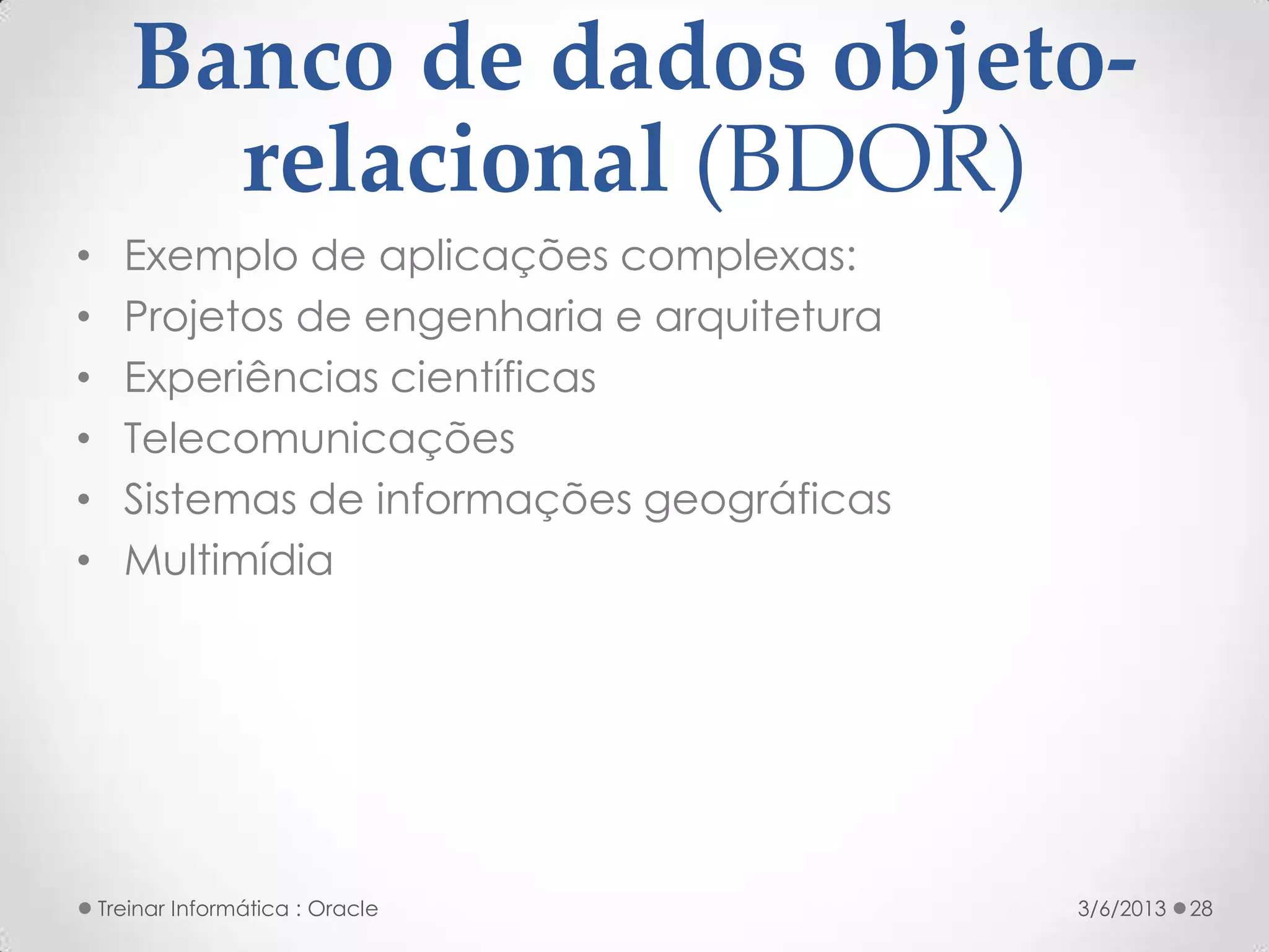 Banco de dados objeto-
         relacional (BDOR)
•     Exemplo de aplicações complexas:
•     Projetos de engenharia e arquitetura
•     Experiências científicas
•     Telecomunicações
•     Sistemas de informações geográficas
•     Multimídia




    Treinar Informática : Oracle             3/6/2013   28
 