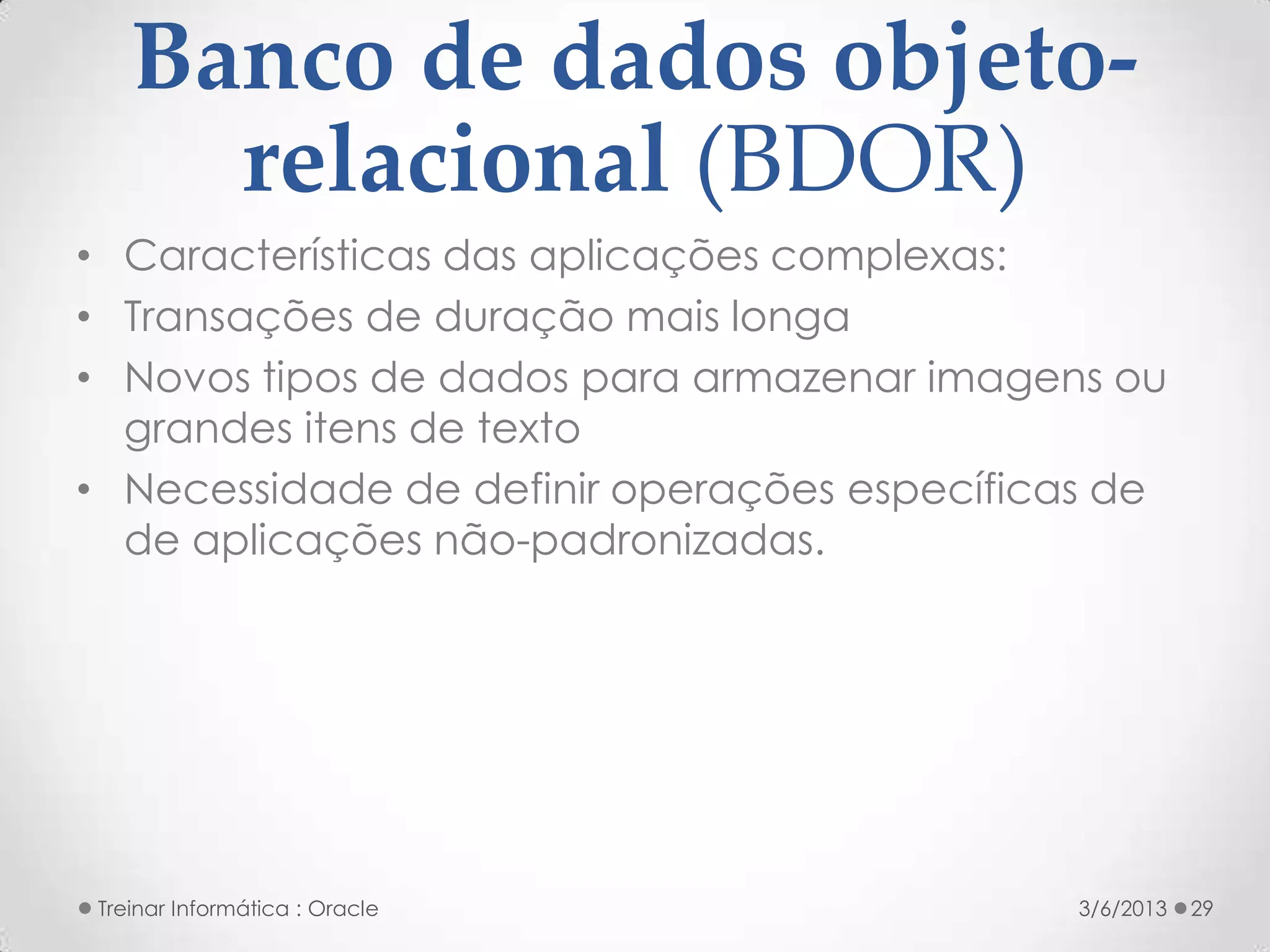 Banco de dados objeto-
     relacional (BDOR)
• Características das aplicações complexas:
• Transações de duração mais longa
• Novos tipos de dados para armazenar imagens ou
  grandes itens de texto
• Necessidade de definir operações específicas de
  de aplicações não-padronizadas.




Treinar Informática : Oracle                 3/6/2013   29
 