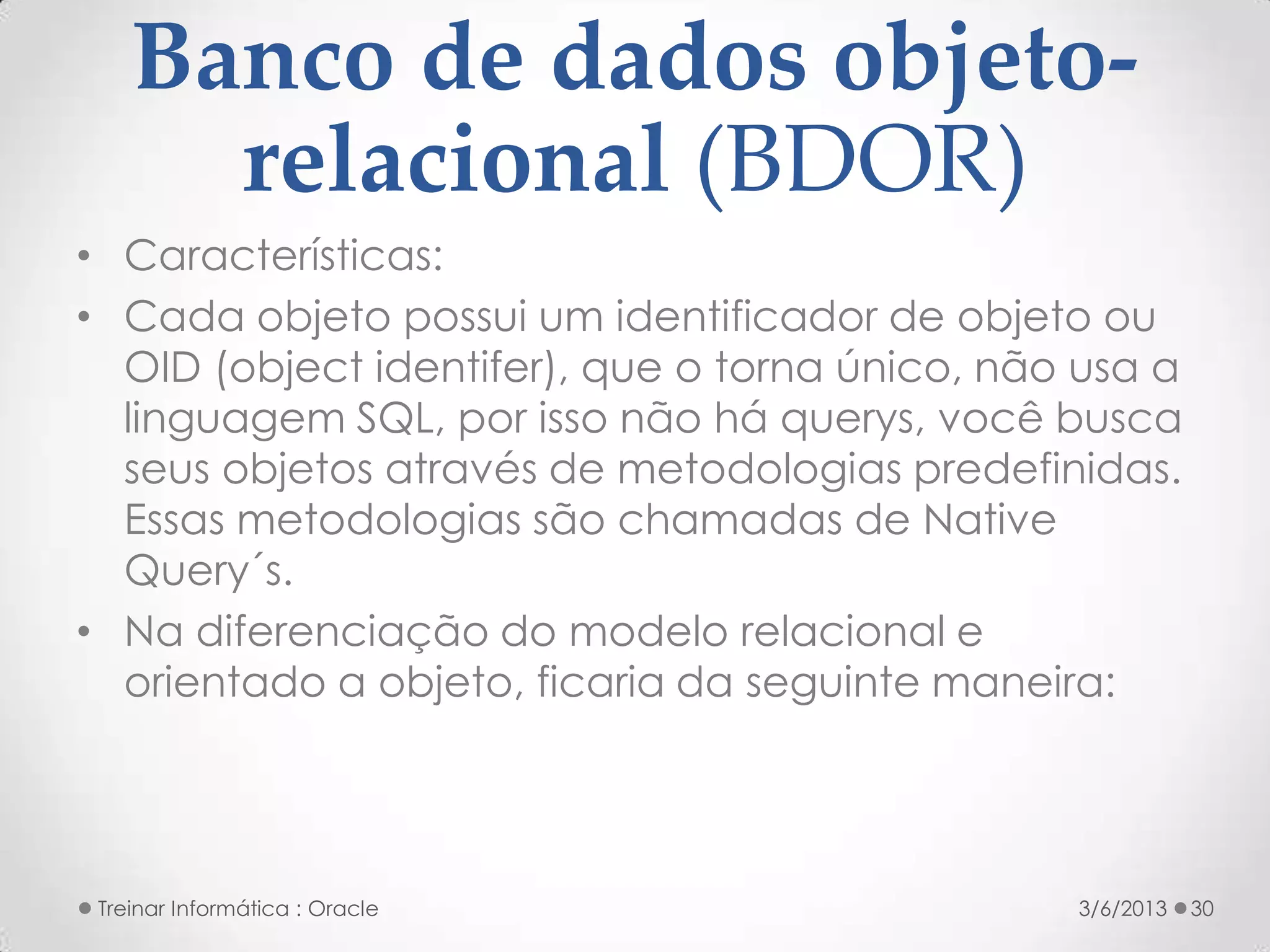 Banco de dados objeto-
      relacional (BDOR)
• Características:
• Cada objeto possui um identificador de objeto ou
  OID (object identifer), que o torna único, não usa a
  linguagem SQL, por isso não há querys, você busca
  seus objetos através de metodologias predefinidas.
  Essas metodologias são chamadas de Native
  Query´s.
• Na diferenciação do modelo relacional e
  orientado a objeto, ficaria da seguinte maneira:




 Treinar Informática : Oracle                   3/6/2013   30
 