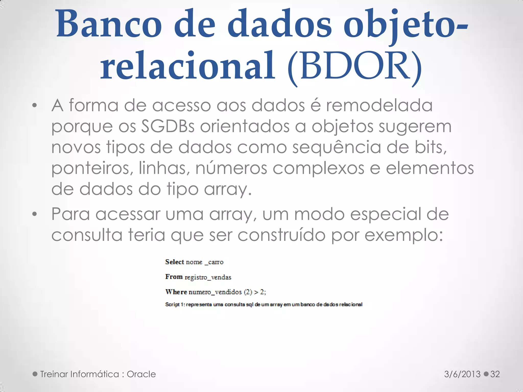 Banco de dados objeto-
      relacional (BDOR)
• A forma de acesso aos dados é remodelada
  porque os SGDBs orientados a objetos sugerem
  novos tipos de dados como sequência de bits,
  ponteiros, linhas, números complexos e elementos
  de dados do tipo array.
• Para acessar uma array, um modo especial de
  consulta teria que ser construído por exemplo:




 Treinar Informática : Oracle                 3/6/2013   32
 
