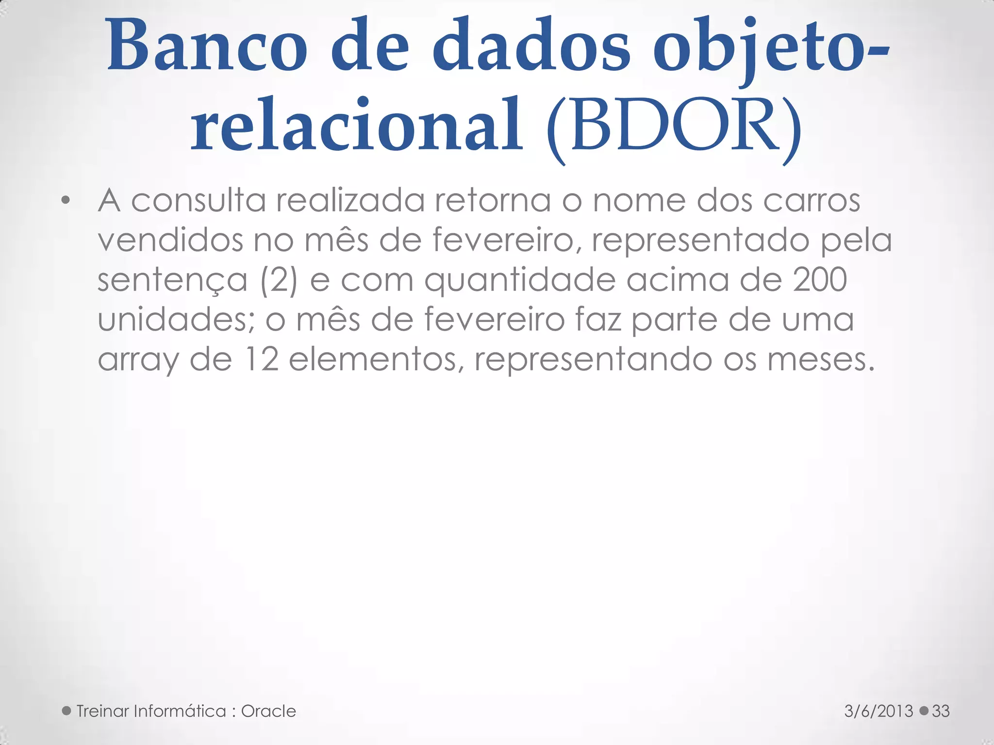Banco de dados objeto-
     relacional (BDOR)
• A consulta realizada retorna o nome dos carros
  vendidos no mês de fevereiro, representado pela
  sentença (2) e com quantidade acima de 200
  unidades; o mês de fevereiro faz parte de uma
  array de 12 elementos, representando os meses.




Treinar Informática : Oracle                  3/6/2013   33
 