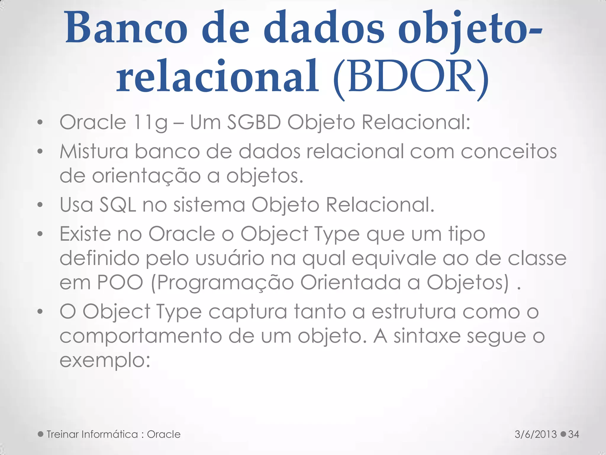 Banco de dados objeto-
      relacional (BDOR)
• Oracle 11g – Um SGBD Objeto Relacional:
• Mistura banco de dados relacional com conceitos
  de orientação a objetos.
• Usa SQL no sistema Objeto Relacional.
• Existe no Oracle o Object Type que um tipo
  definido pelo usuário na qual equivale ao de classe
  em POO (Programação Orientada a Objetos) .
• O Object Type captura tanto a estrutura como o
  comportamento de um objeto. A sintaxe segue o
  exemplo:


 Treinar Informática : Oracle                  3/6/2013   34
 
