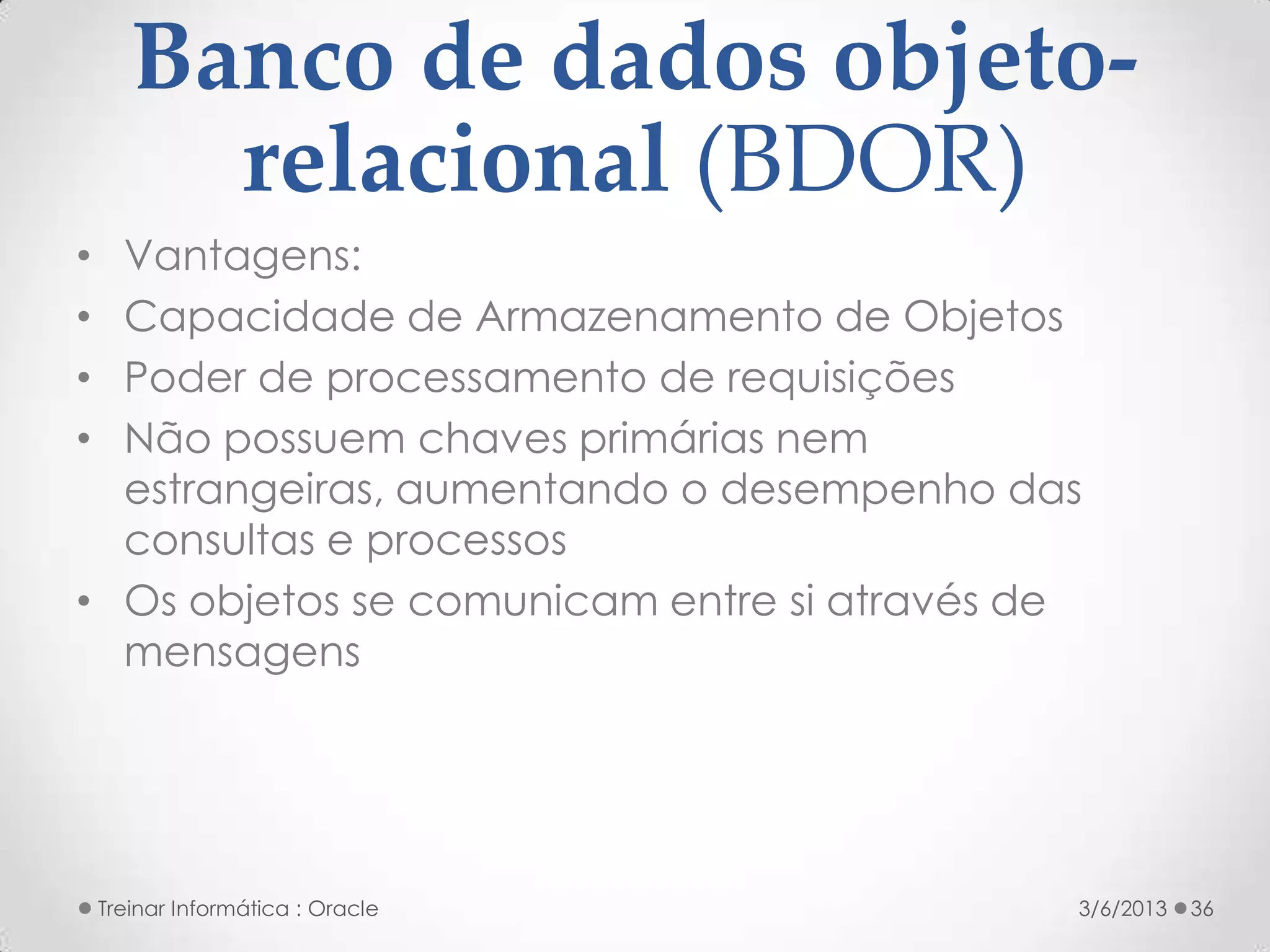 Banco de dados objeto-
         relacional (BDOR)
• Vantagens:
• Capacidade de Armazenamento de Objetos
• Poder de processamento de requisições
• Não possuem chaves primárias nem
  estrangeiras, aumentando o desempenho das
  consultas e processos
• Os objetos se comunicam entre si através de
  mensagens




    Treinar Informática : Oracle            3/6/2013   36
 