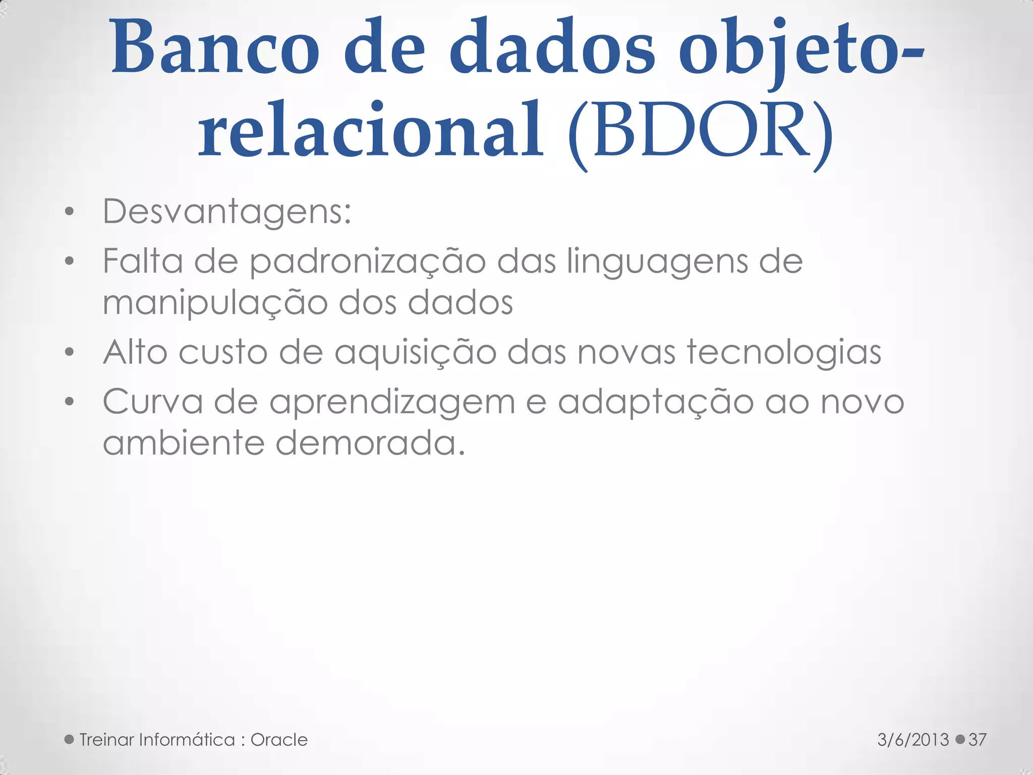 Banco de dados objeto-
     relacional (BDOR)
• Desvantagens:
• Falta de padronização das linguagens de
  manipulação dos dados
• Alto custo de aquisição das novas tecnologias
• Curva de aprendizagem e adaptação ao novo
  ambiente demorada.




Treinar Informática : Oracle                 3/6/2013   37
 