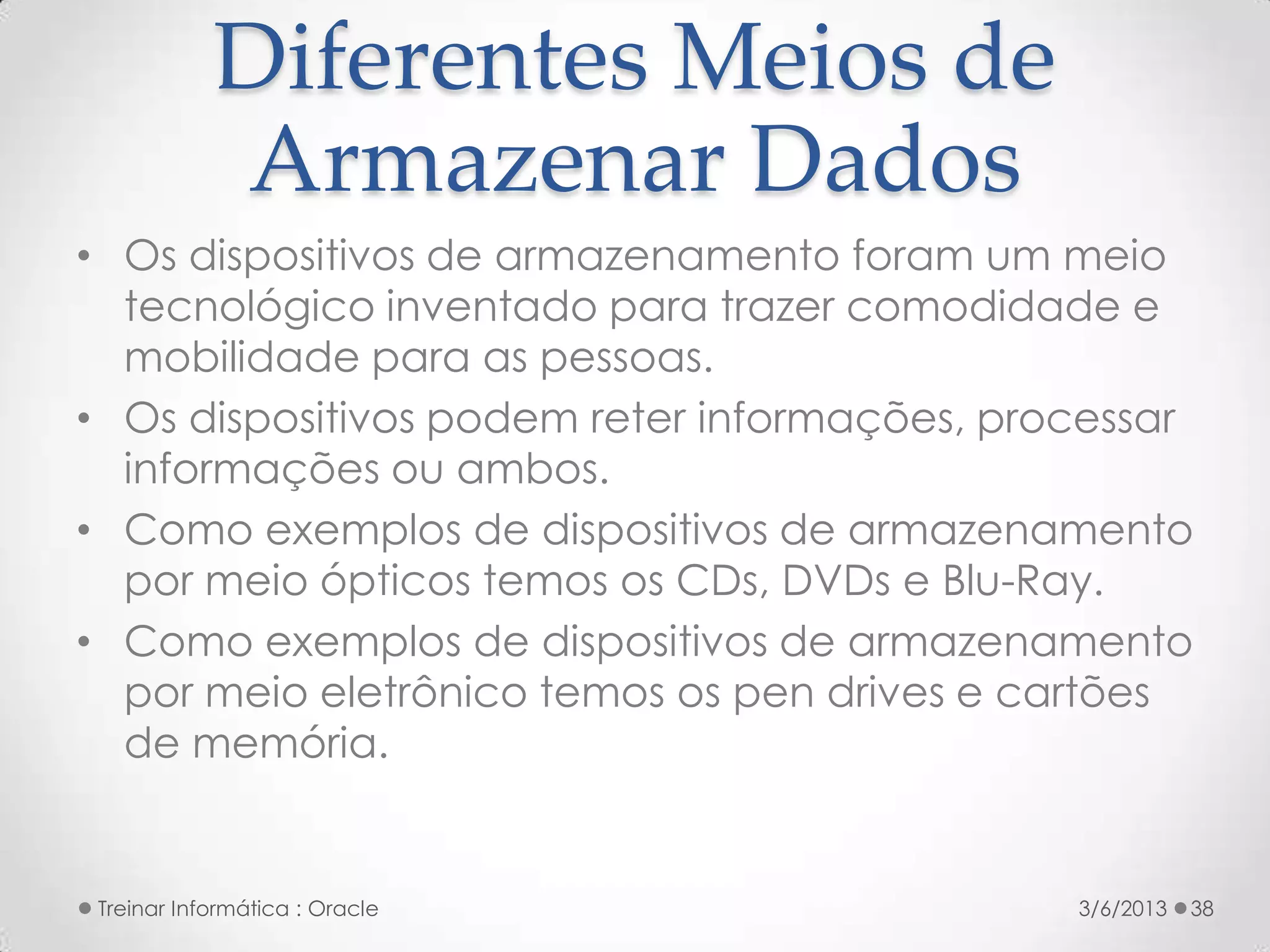 Diferentes Meios de
            Armazenar Dados
• Os dispositivos de armazenamento foram um meio
  tecnológico inventado para trazer comodidade e
  mobilidade para as pessoas.
• Os dispositivos podem reter informações, processar
  informações ou ambos.
• Como exemplos de dispositivos de armazenamento
  por meio ópticos temos os CDs, DVDs e Blu-Ray.
• Como exemplos de dispositivos de armazenamento
  por meio eletrônico temos os pen drives e cartões
  de memória.


 Treinar Informática : Oracle                 3/6/2013   38
 