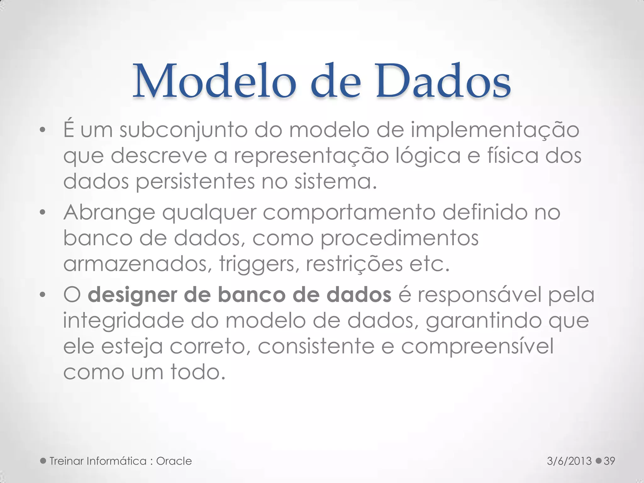 Modelo de Dados
• É um subconjunto do modelo de implementação
  que descreve a representação lógica e física dos
  dados persistentes no sistema.
• Abrange qualquer comportamento definido no
  banco de dados, como procedimentos
  armazenados, triggers, restrições etc.
• O designer de banco de dados é responsável pela
  integridade do modelo de dados, garantindo que
  ele esteja correto, consistente e compreensível
  como um todo.


Treinar Informática : Oracle                 3/6/2013   39
 