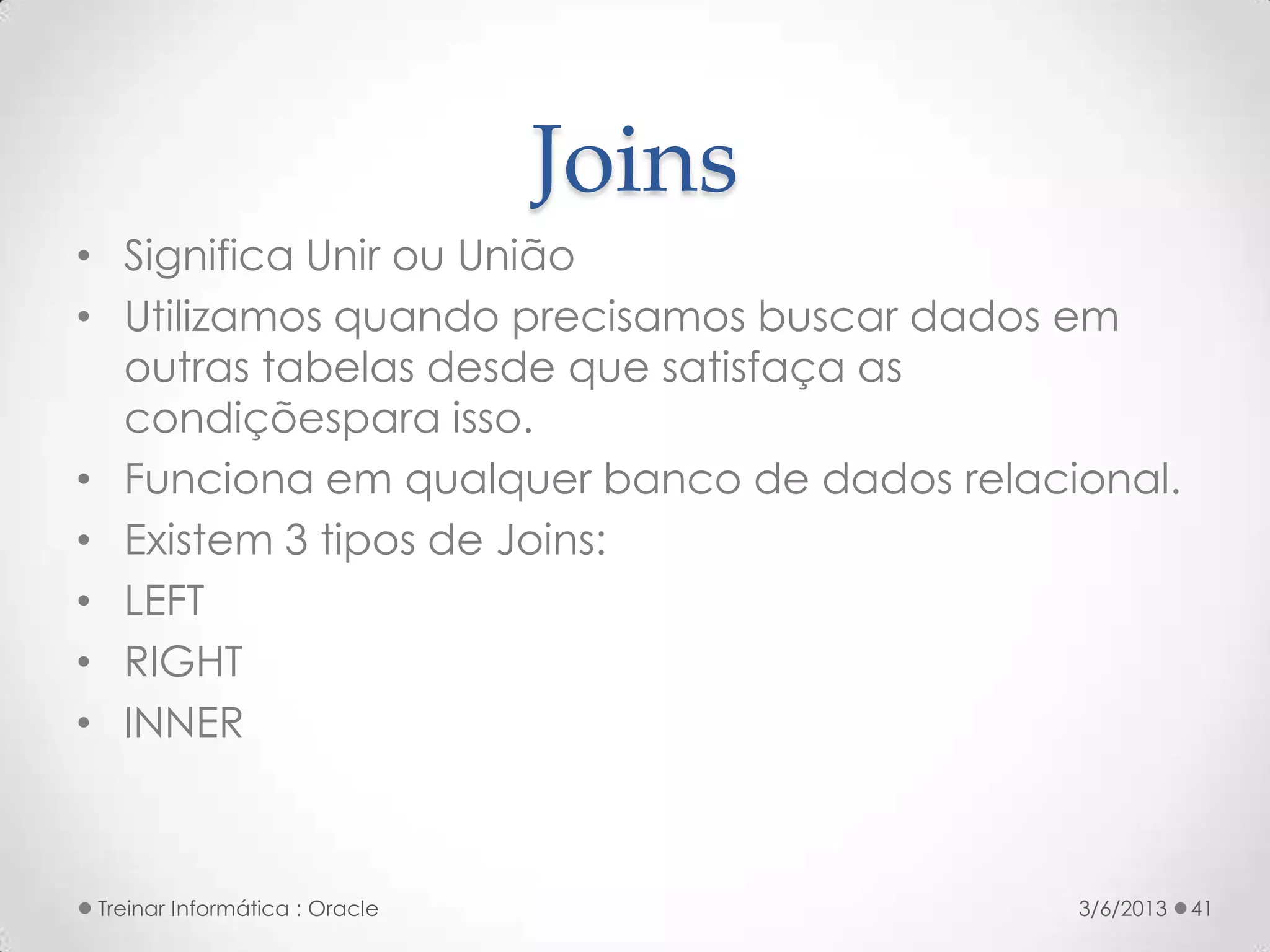 Joins
• Significa Unir ou União
• Utilizamos quando precisamos buscar dados em
  outras tabelas desde que satisfaça as
  condiçõespara isso.
• Funciona em qualquer banco de dados relacional.
• Existem 3 tipos de Joins:
• LEFT
• RIGHT
• INNER



Treinar Informática : Oracle                3/6/2013   41
 