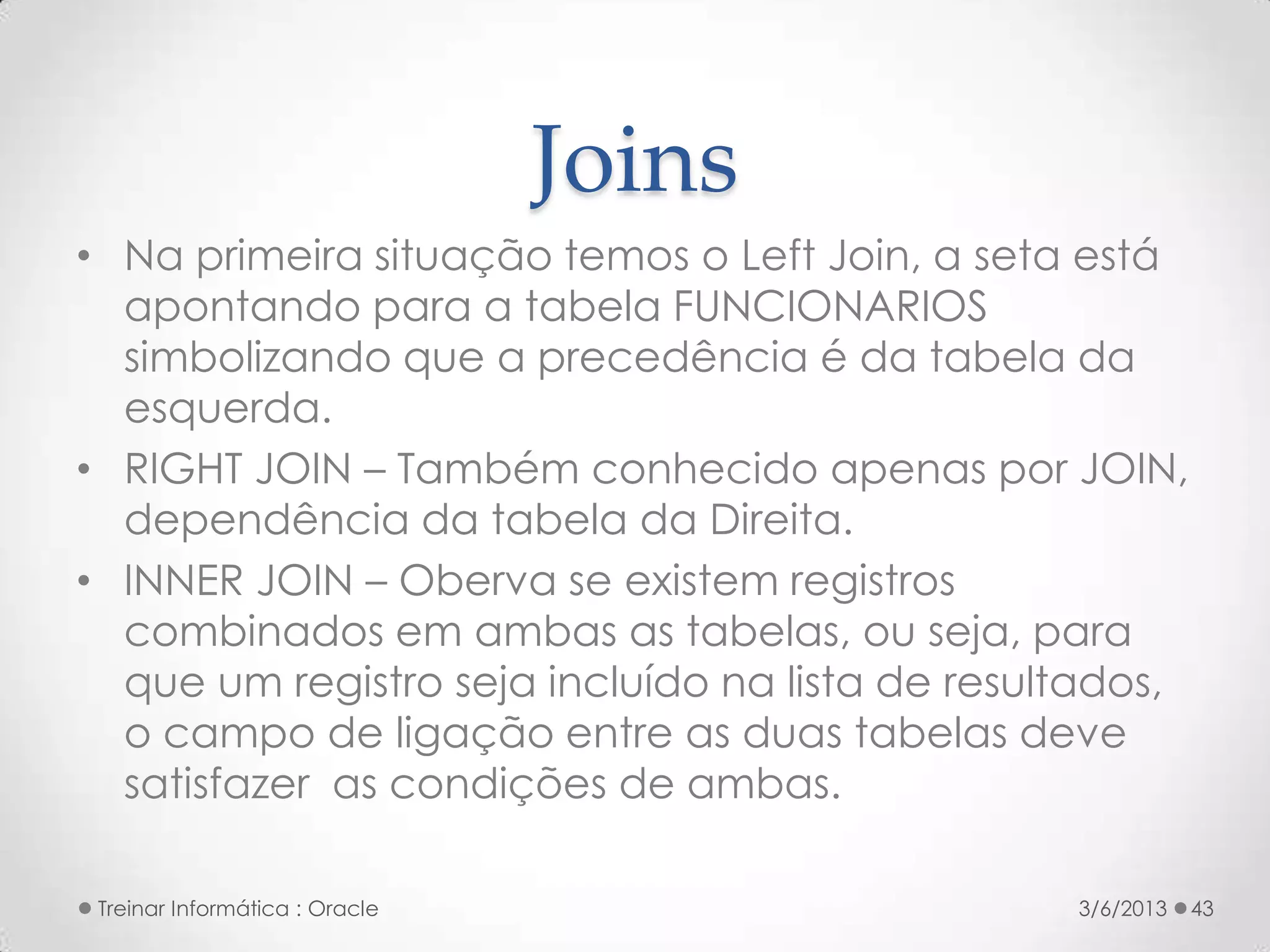 Joins
• Na primeira situação temos o Left Join, a seta está
  apontando para a tabela FUNCIONARIOS
  simbolizando que a precedência é da tabela da
  esquerda.
• RIGHT JOIN – Também conhecido apenas por JOIN,
  dependência da tabela da Direita.
• INNER JOIN – Oberva se existem registros
  combinados em ambas as tabelas, ou seja, para
  que um registro seja incluído na lista de resultados,
  o campo de ligação entre as duas tabelas deve
  satisfazer as condições de ambas.

 Treinar Informática : Oracle                    3/6/2013   43
 