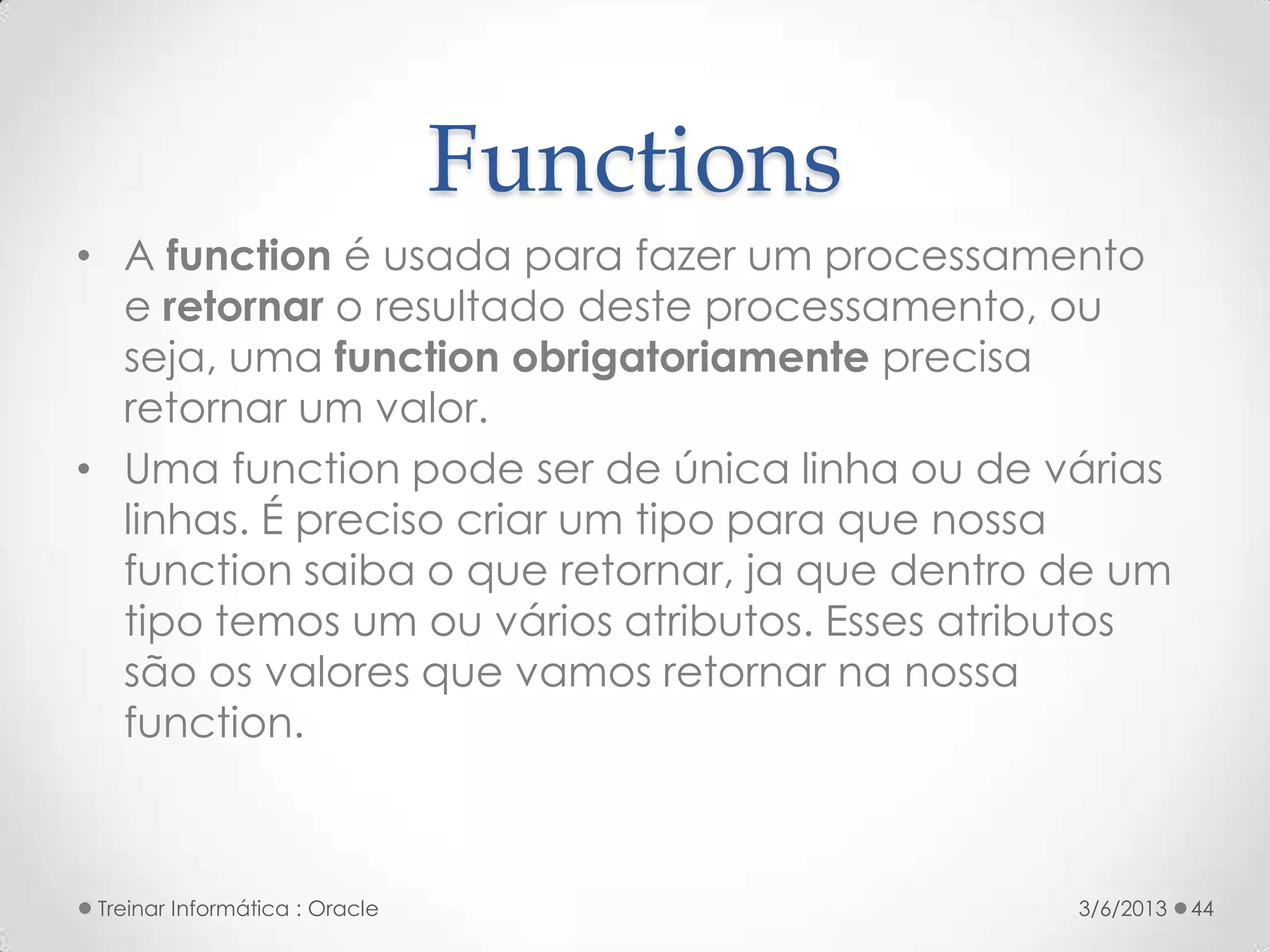 Functions
• A function é usada para fazer um processamento
  e retornar o resultado deste processamento, ou
  seja, uma function obrigatoriamente precisa
  retornar um valor.
• Uma function pode ser de única linha ou de várias
  linhas. É preciso criar um tipo para que nossa
  function saiba o que retornar, ja que dentro de um
  tipo temos um ou vários atributos. Esses atributos
  são os valores que vamos retornar na nossa
  function.



 Treinar Informática : Oracle                  3/6/2013   44
 