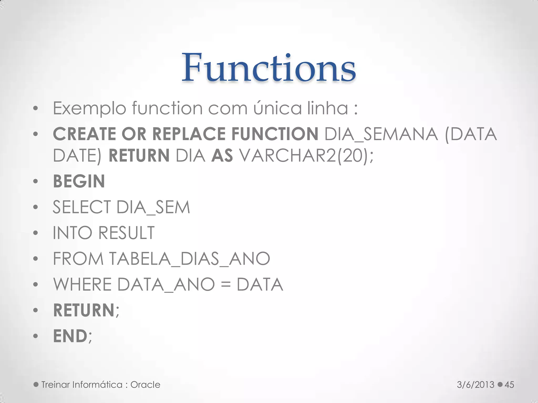 Functions
• Exemplo function com única linha :
• CREATE OR REPLACE FUNCTION DIA_SEMANA (DATA
  DATE) RETURN DIA AS VARCHAR2(20);
• BEGIN
• SELECT DIA_SEM
• INTO RESULT
• FROM TABELA_DIAS_ANO
• WHERE DATA_ANO = DATA
• RETURN;
• END;

Treinar Informática : Oracle               3/6/2013   45
 