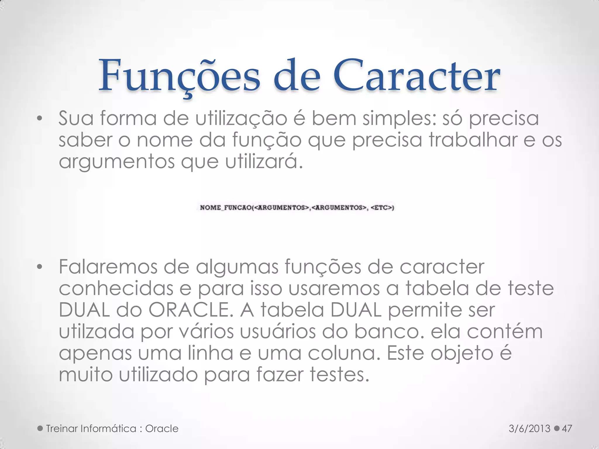 Funções de Caracter
• Sua forma de utilização é bem simples: só precisa
  saber o nome da função que precisa trabalhar e os
  argumentos que utilizará.




• Falaremos de algumas funções de caracter
  conhecidas e para isso usaremos a tabela de teste
  DUAL do ORACLE. A tabela DUAL permite ser
  utilzada por vários usuários do banco. ela contém
  apenas uma linha e uma coluna. Este objeto é
  muito utilizado para fazer testes.

 Treinar Informática : Oracle                 3/6/2013   47
 