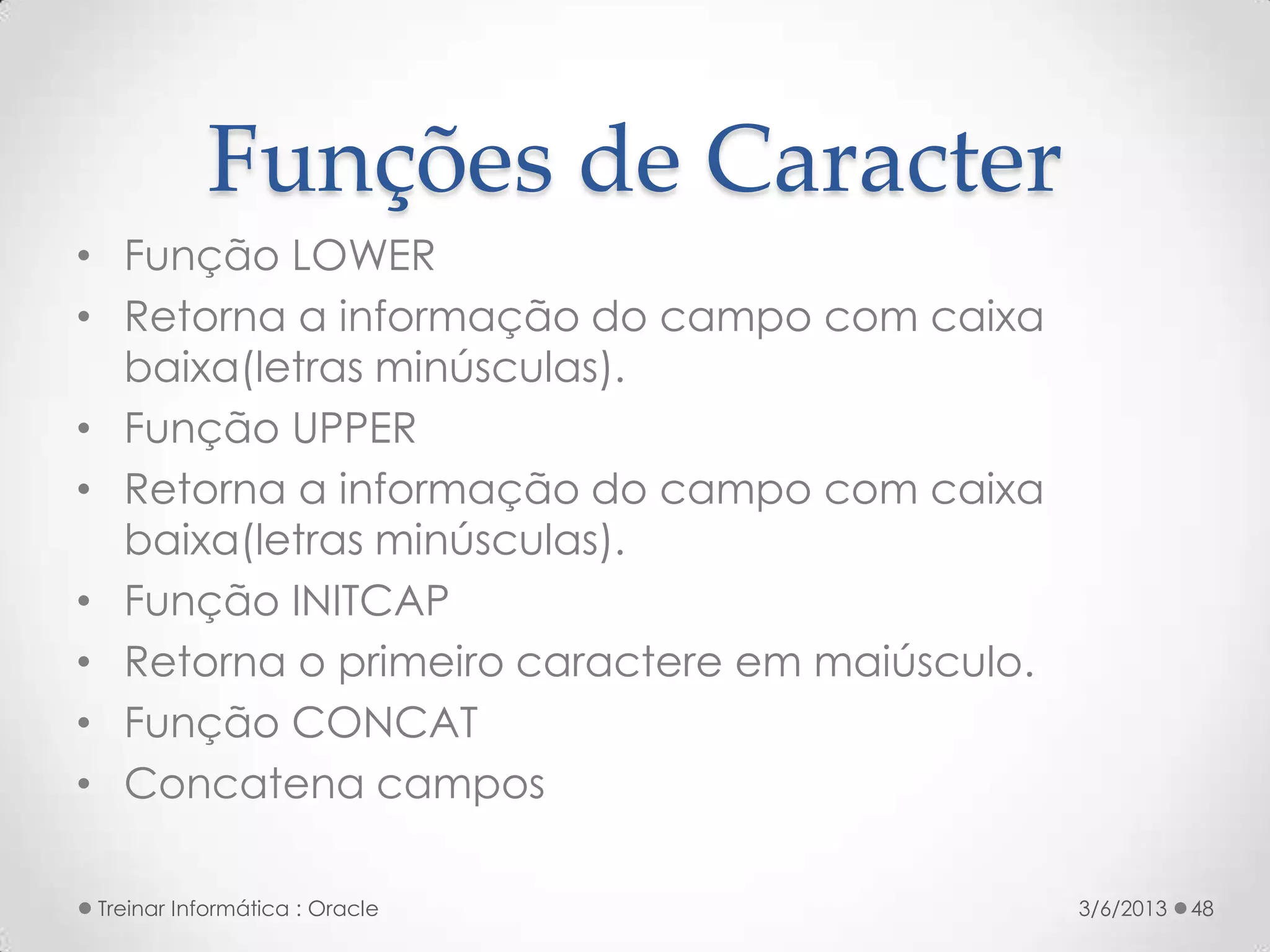 Funções de Caracter
• Função LOWER
• Retorna a informação do campo com caixa
  baixa(letras minúsculas).
• Função UPPER
• Retorna a informação do campo com caixa
  baixa(letras minúsculas).
• Função INITCAP
• Retorna o primeiro caractere em maiúsculo.
• Função CONCAT
• Concatena campos

Treinar Informática : Oracle                   3/6/2013   48
 