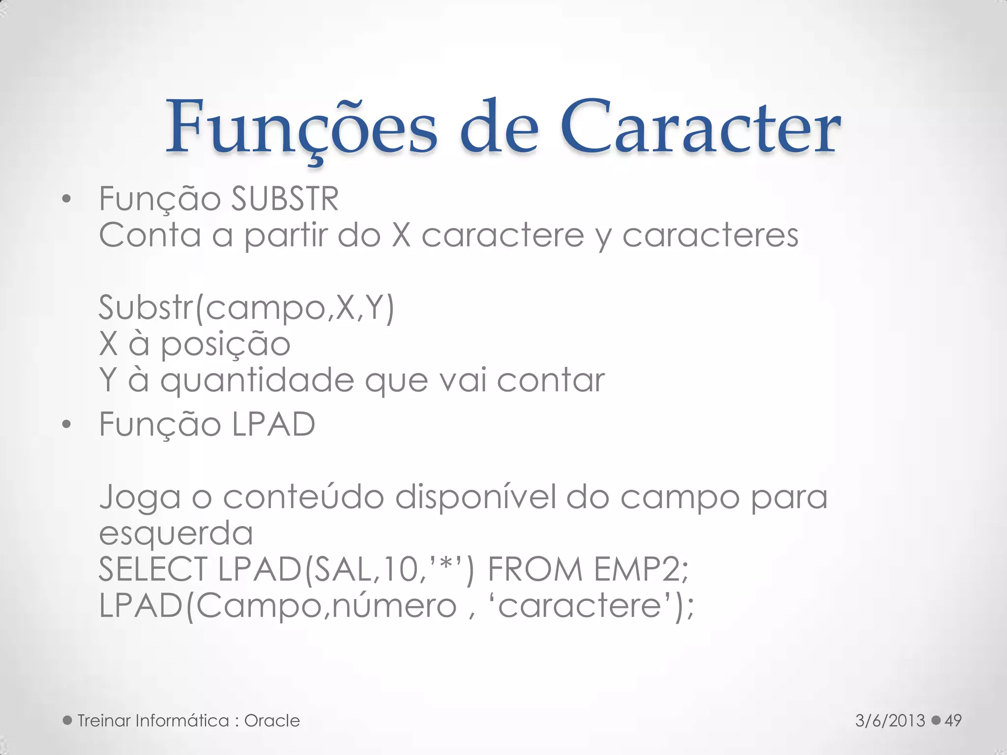 Funções de Caracter
• Função SUBSTR
  Conta a partir do X caractere y caracteres

  Substr(campo,X,Y)
  X à posição
  Y à quantidade que vai contar
• Função LPAD

   Joga o conteúdo disponível do campo para
   esquerda
   SELECT LPAD(SAL,10,’*’) FROM EMP2;
   LPAD(Campo,número , ‘caractere’);


 Treinar Informática : Oracle                  3/6/2013   49
 