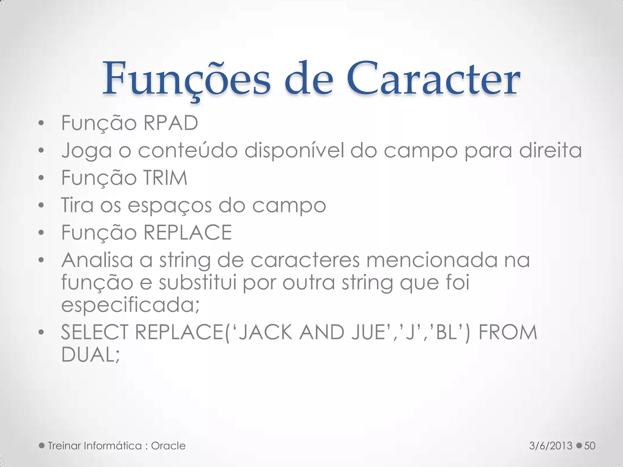 Funções de Caracter
• Função RPAD
• Joga o conteúdo disponível do campo para direita
• Função TRIM
• Tira os espaços do campo
• Função REPLACE
• Analisa a string de caracteres mencionada na
  função e substitui por outra string que foi
  especificada;
• SELECT REPLACE(‘JACK AND JUE’,’J’,’BL’) FROM
  DUAL;



    Treinar Informática : Oracle             3/6/2013   50
 