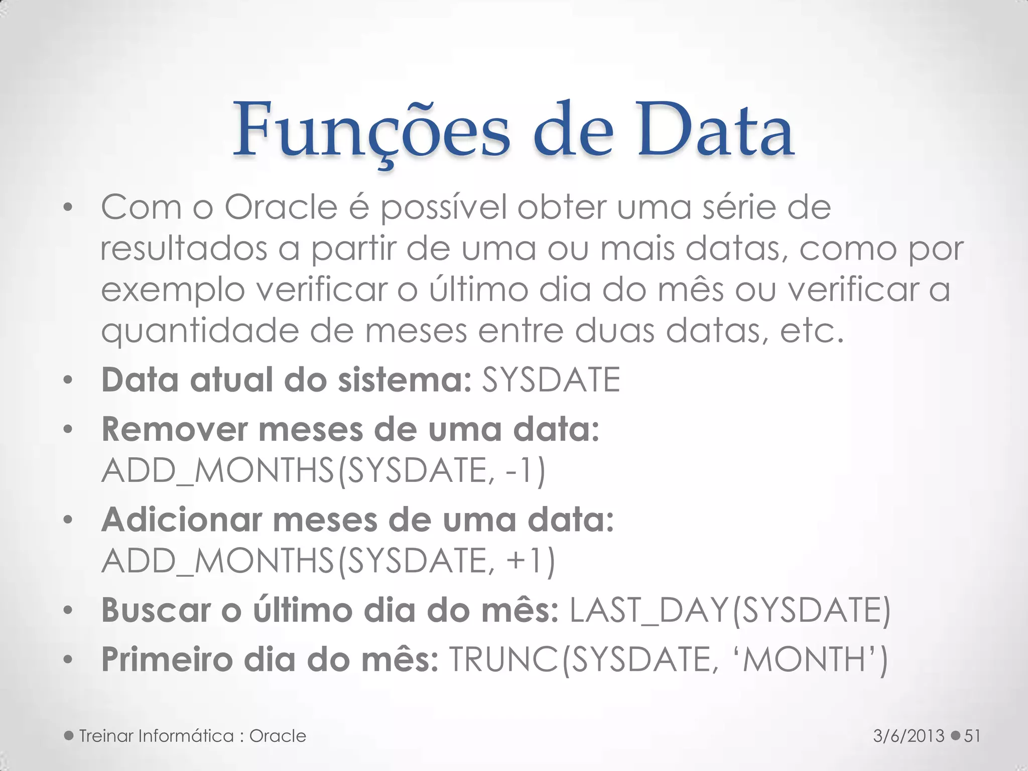 Funções de Data
• Com o Oracle é possível obter uma série de
  resultados a partir de uma ou mais datas, como por
  exemplo verificar o último dia do mês ou verificar a
  quantidade de meses entre duas datas, etc.
• Data atual do sistema: SYSDATE
• Remover meses de uma data:
  ADD_MONTHS(SYSDATE, -1)
• Adicionar meses de uma data:
  ADD_MONTHS(SYSDATE, +1)
• Buscar o último dia do mês: LAST_DAY(SYSDATE)
• Primeiro dia do mês: TRUNC(SYSDATE, ‘MONTH’)

 Treinar Informática : Oracle                   3/6/2013   51
 