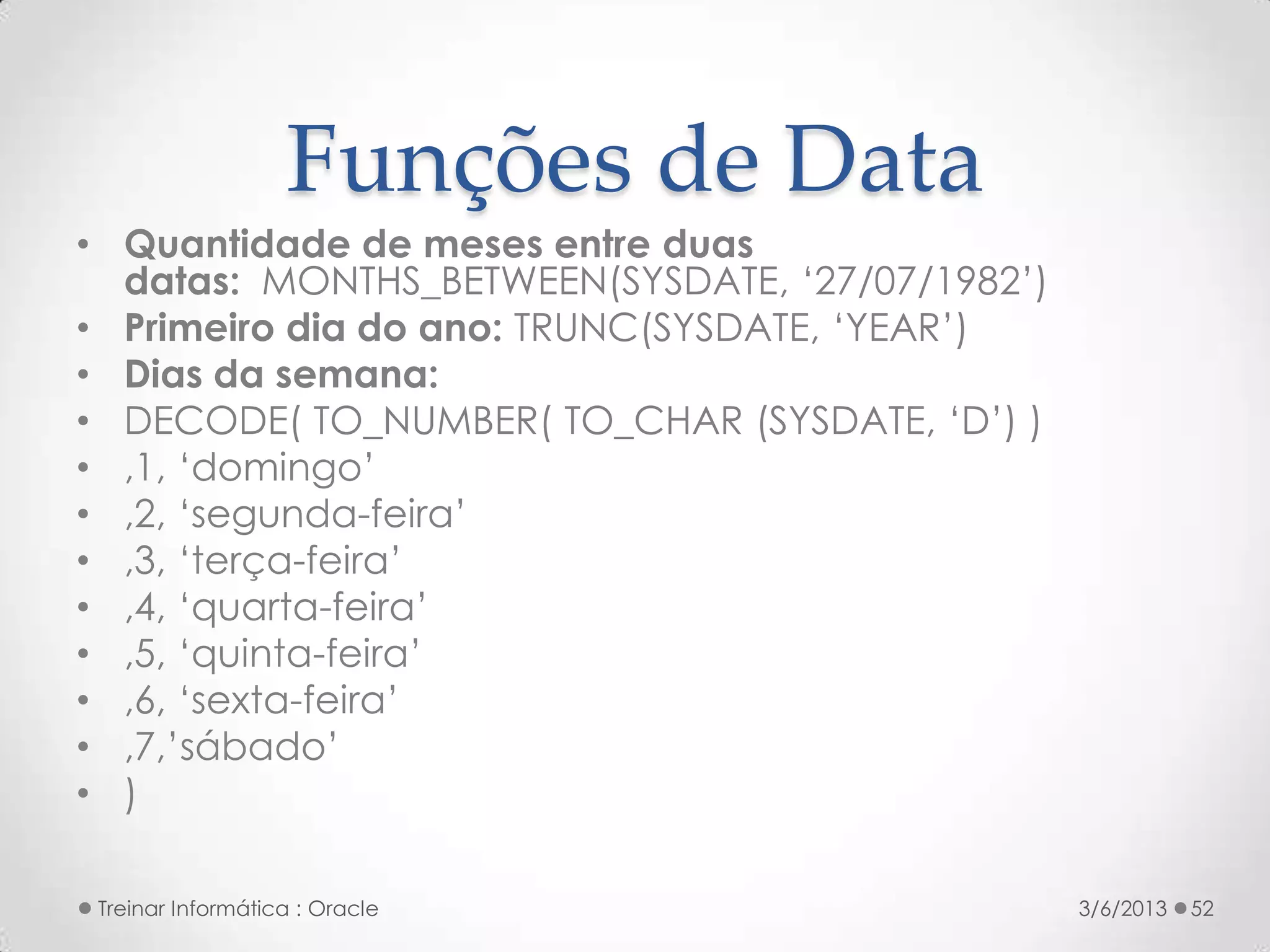 Funções de Data
• Quantidade de meses entre duas
  datas: MONTHS_BETWEEN(SYSDATE, ‘27/07/1982’)
• Primeiro dia do ano: TRUNC(SYSDATE, ‘YEAR’)
• Dias da semana:
• DECODE( TO_NUMBER( TO_CHAR (SYSDATE, ‘D’) )
• ,1, ‘domingo’
• ,2, ‘segunda-feira’
• ,3, ‘terça-feira’
• ,4, ‘quarta-feira’
• ,5, ‘quinta-feira’
• ,6, ‘sexta-feira’
• ,7,’sábado’
• )

 Treinar Informática : Oracle                    3/6/2013   52
 