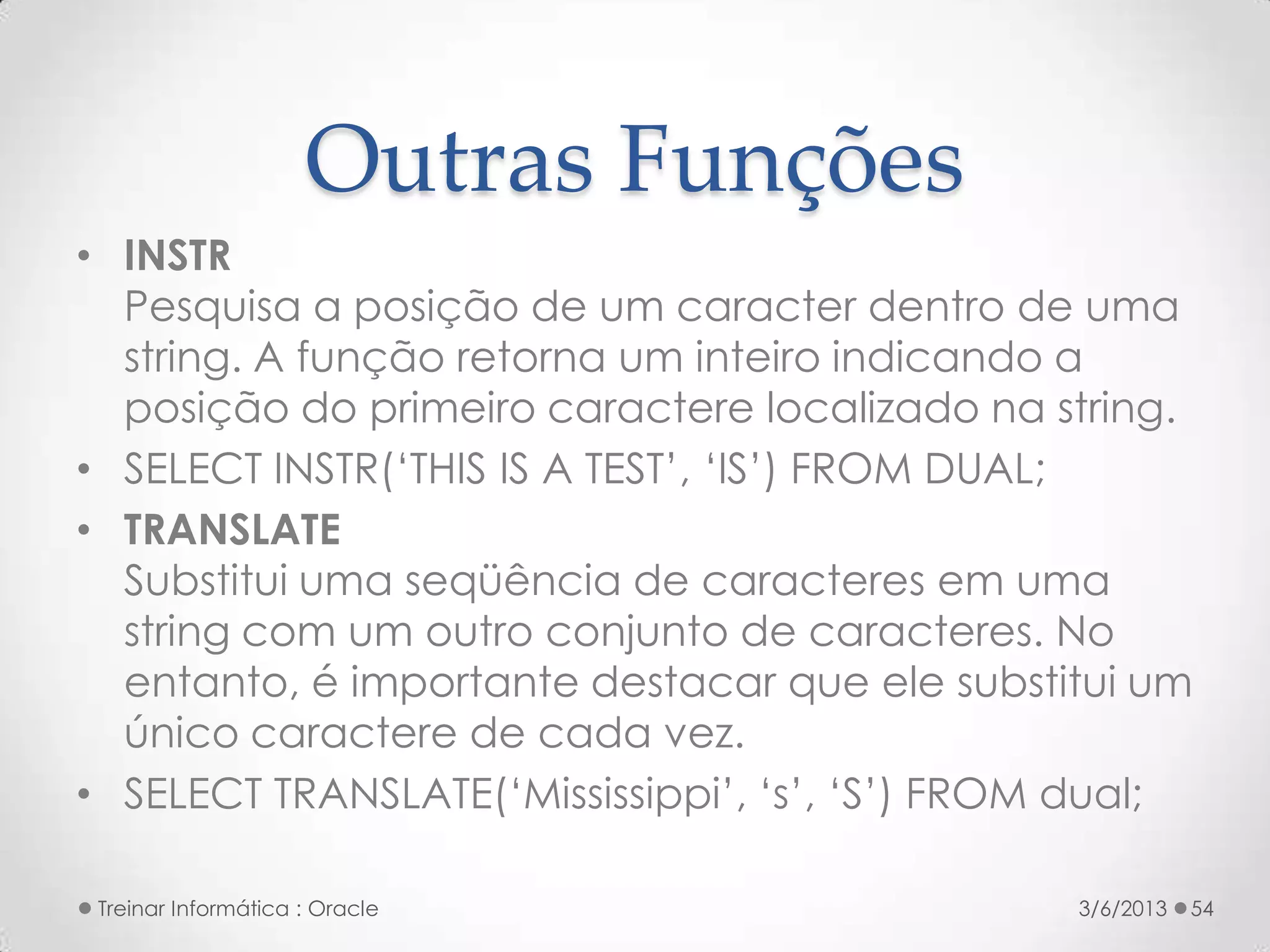 Outras Funções
• INSTR
  Pesquisa a posição de um caracter dentro de uma
  string. A função retorna um inteiro indicando a
  posição do primeiro caractere localizado na string.
• SELECT INSTR(‘THIS IS A TEST’, ‘IS’) FROM DUAL;
• TRANSLATE
  Substitui uma seqüência de caracteres em uma
  string com um outro conjunto de caracteres. No
  entanto, é importante destacar que ele substitui um
  único caractere de cada vez.
• SELECT TRANSLATE(‘Mississippi’, ‘s’, ‘S’) FROM dual;

 Treinar Informática : Oracle                   3/6/2013   54
 
