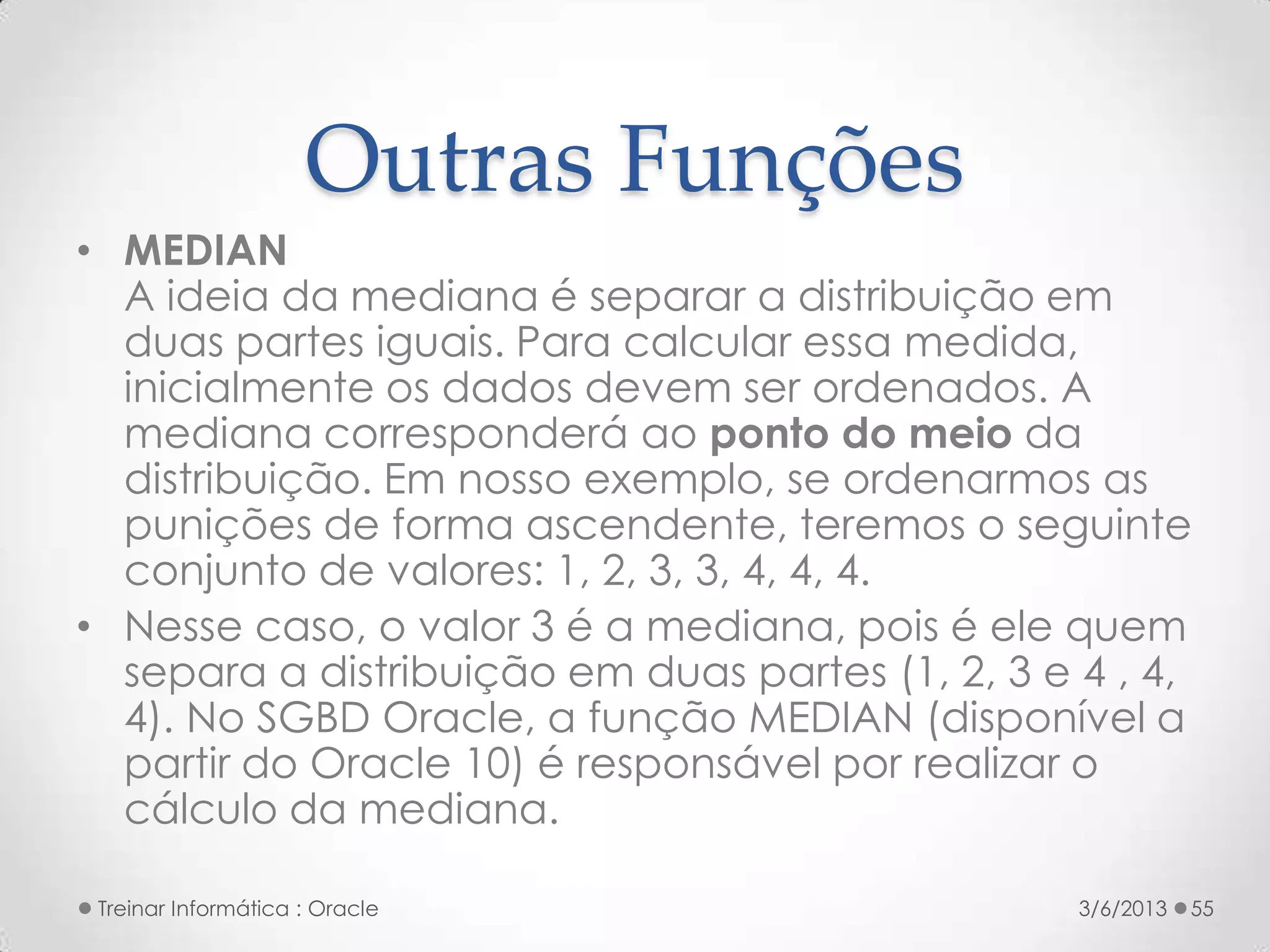 Outras Funções
• MEDIAN
  A ideia da mediana é separar a distribuição em
  duas partes iguais. Para calcular essa medida,
  inicialmente os dados devem ser ordenados. A
  mediana corresponderá ao ponto do meio da
  distribuição. Em nosso exemplo, se ordenarmos as
  punições de forma ascendente, teremos o seguinte
  conjunto de valores: 1, 2, 3, 3, 4, 4, 4.
• Nesse caso, o valor 3 é a mediana, pois é ele quem
  separa a distribuição em duas partes (1, 2, 3 e 4 , 4,
  4). No SGBD Oracle, a função MEDIAN (disponível a
  partir do Oracle 10) é responsável por realizar o
  cálculo da mediana.

 Treinar Informática : Oracle                     3/6/2013   55
 