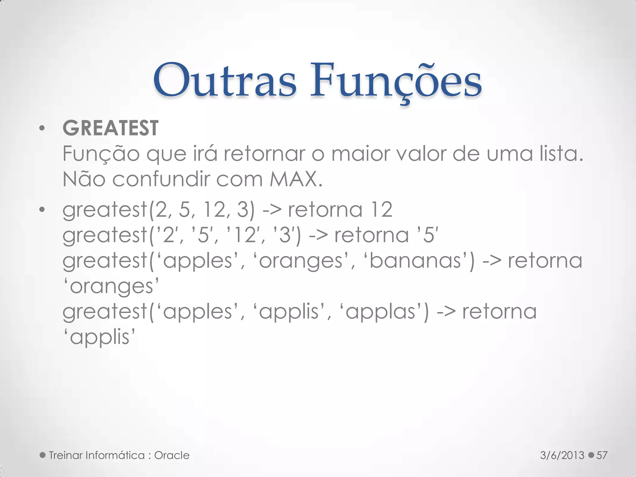 Outras Funções
• GREATEST
  Função que irá retornar o maior valor de uma lista.
  Não confundir com MAX.
• greatest(2, 5, 12, 3) -> retorna 12
  greatest(’2′, ’5′, ’12′, ’3′) -> retorna ’5′
  greatest(‘apples’, ‘oranges’, ‘bananas’) -> retorna
  ‘oranges’
  greatest(‘apples’, ‘applis’, ‘applas’) -> retorna
  ‘applis’




 Treinar Informática : Oracle                   3/6/2013   57
 