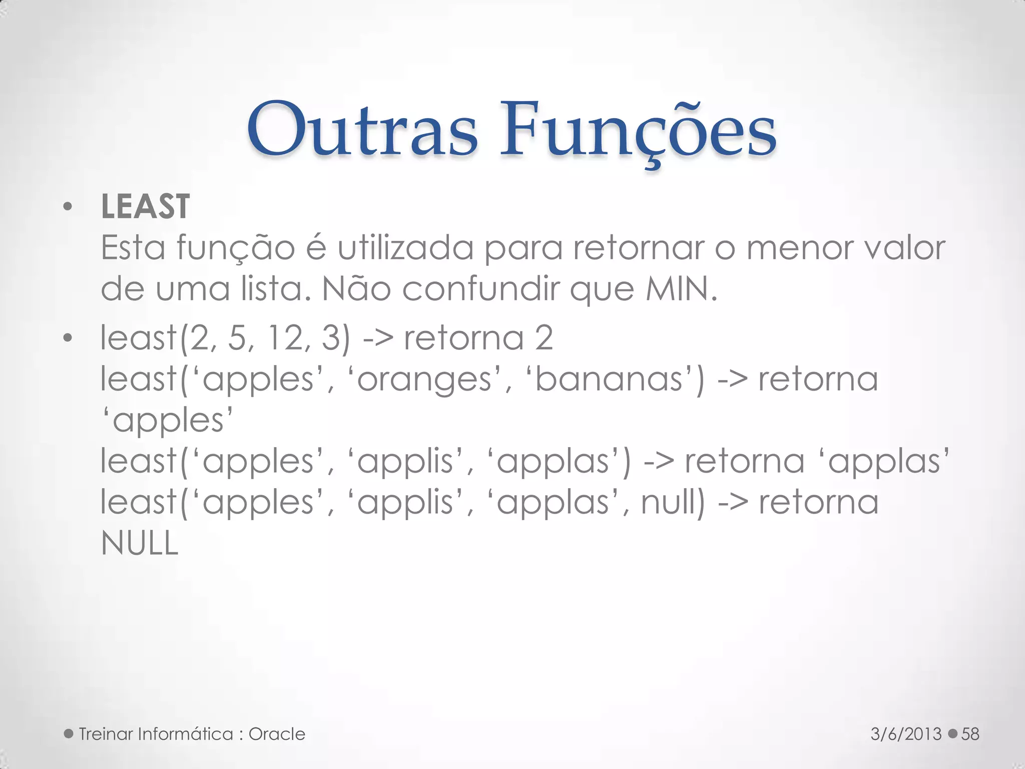 Outras Funções
• LEAST
  Esta função é utilizada para retornar o menor valor
  de uma lista. Não confundir que MIN.
• least(2, 5, 12, 3) -> retorna 2
  least(‘apples’, ‘oranges’, ‘bananas’) -> retorna
  ‘apples’
  least(‘apples’, ‘applis’, ‘applas’) -> retorna ‘applas’
  least(‘apples’, ‘applis’, ‘applas’, null) -> retorna
  NULL




 Treinar Informática : Oracle                      3/6/2013   58
 