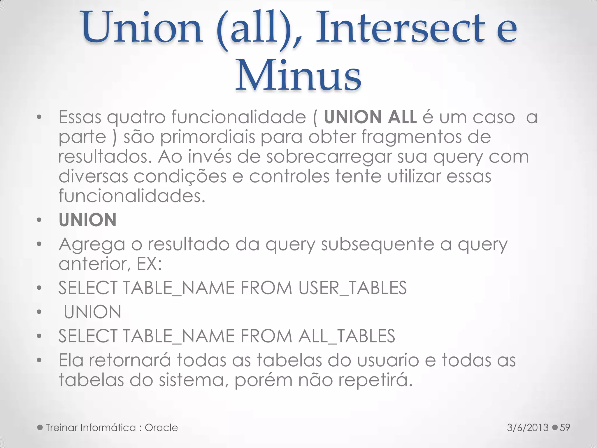 Union (all), Intersect e
               Minus
• Essas quatro funcionalidade ( UNION ALL é um caso a
  parte ) são primordiais para obter fragmentos de
  resultados. Ao invés de sobrecarregar sua query com
  diversas condições e controles tente utilizar essas
  funcionalidades.
• UNION
• Agrega o resultado da query subsequente a query
  anterior, EX:
• SELECT TABLE_NAME FROM USER_TABLES
• UNION
• SELECT TABLE_NAME FROM ALL_TABLES
• Ela retornará todas as tabelas do usuario e todas as
  tabelas do sistema, porém não repetirá.

 Treinar Informática : Oracle                     3/6/2013   59
 