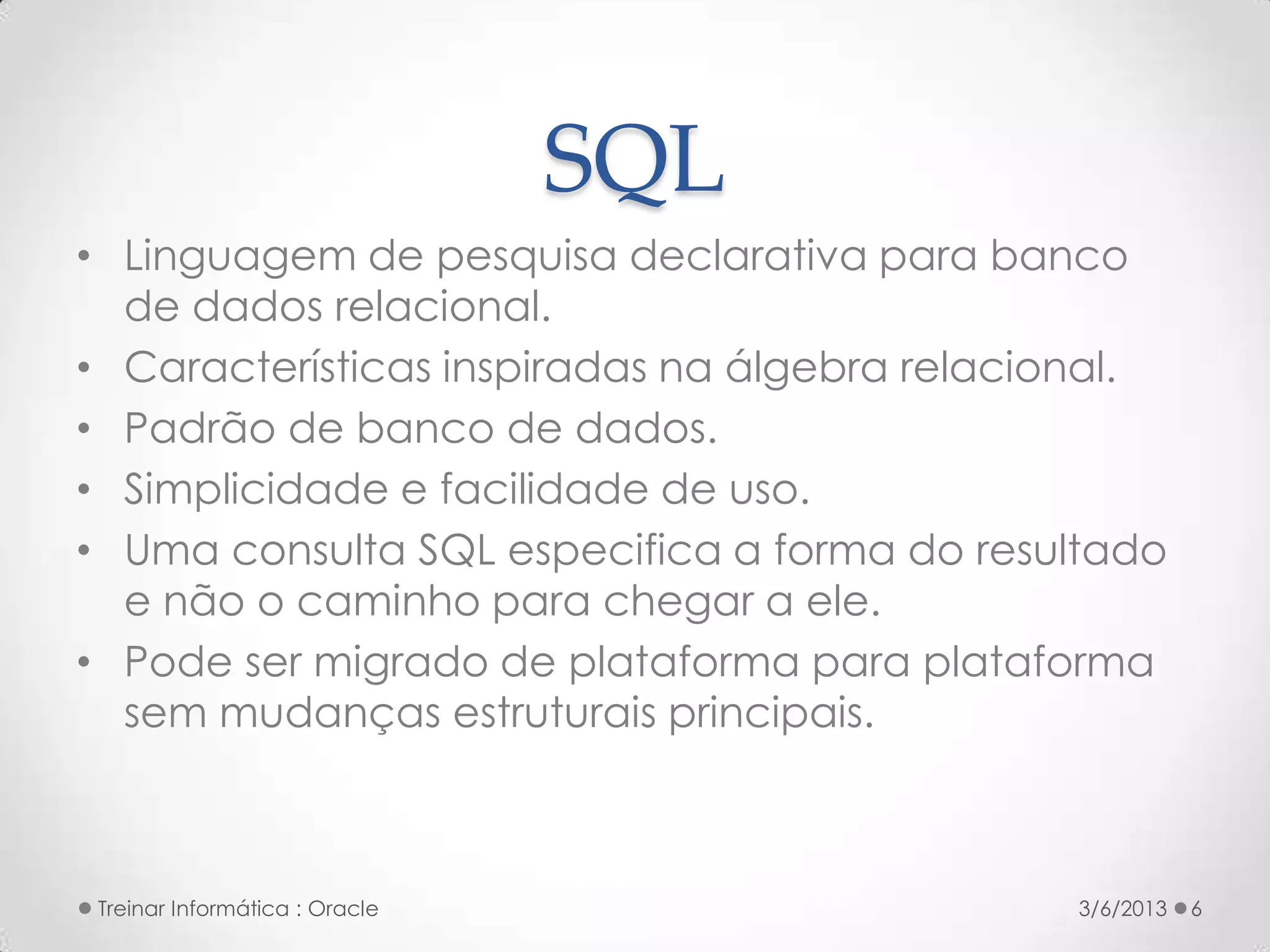 SQL
• Linguagem de pesquisa declarativa para banco
  de dados relacional.
• Características inspiradas na álgebra relacional.
• Padrão de banco de dados.
• Simplicidade e facilidade de uso.
• Uma consulta SQL especifica a forma do resultado
  e não o caminho para chegar a ele.
• Pode ser migrado de plataforma para plataforma
  sem mudanças estruturais principais.



 Treinar Informática : Oracle                 3/6/2013   6
 