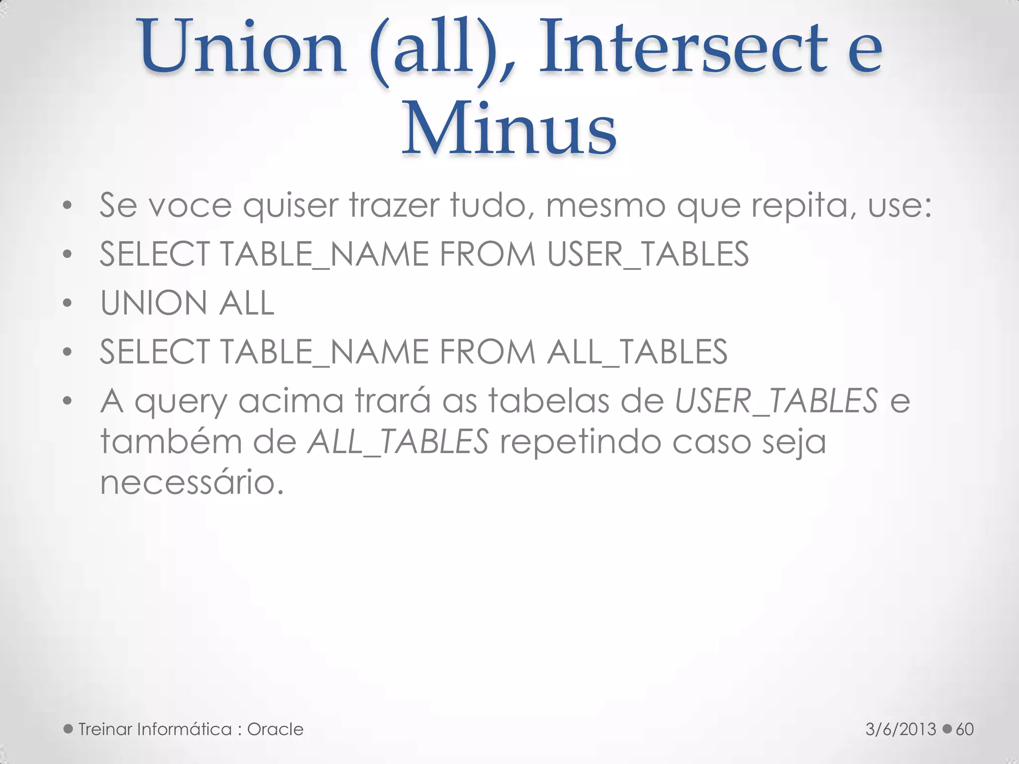 Union (all), Intersect e
                  Minus
•     Se voce quiser trazer tudo, mesmo que repita, use:
•     SELECT TABLE_NAME FROM USER_TABLES
•     UNION ALL
•     SELECT TABLE_NAME FROM ALL_TABLES
•     A query acima trará as tabelas de USER_TABLES e
      também de ALL_TABLES repetindo caso seja
      necessário.




    Treinar Informática : Oracle                   3/6/2013   60
 