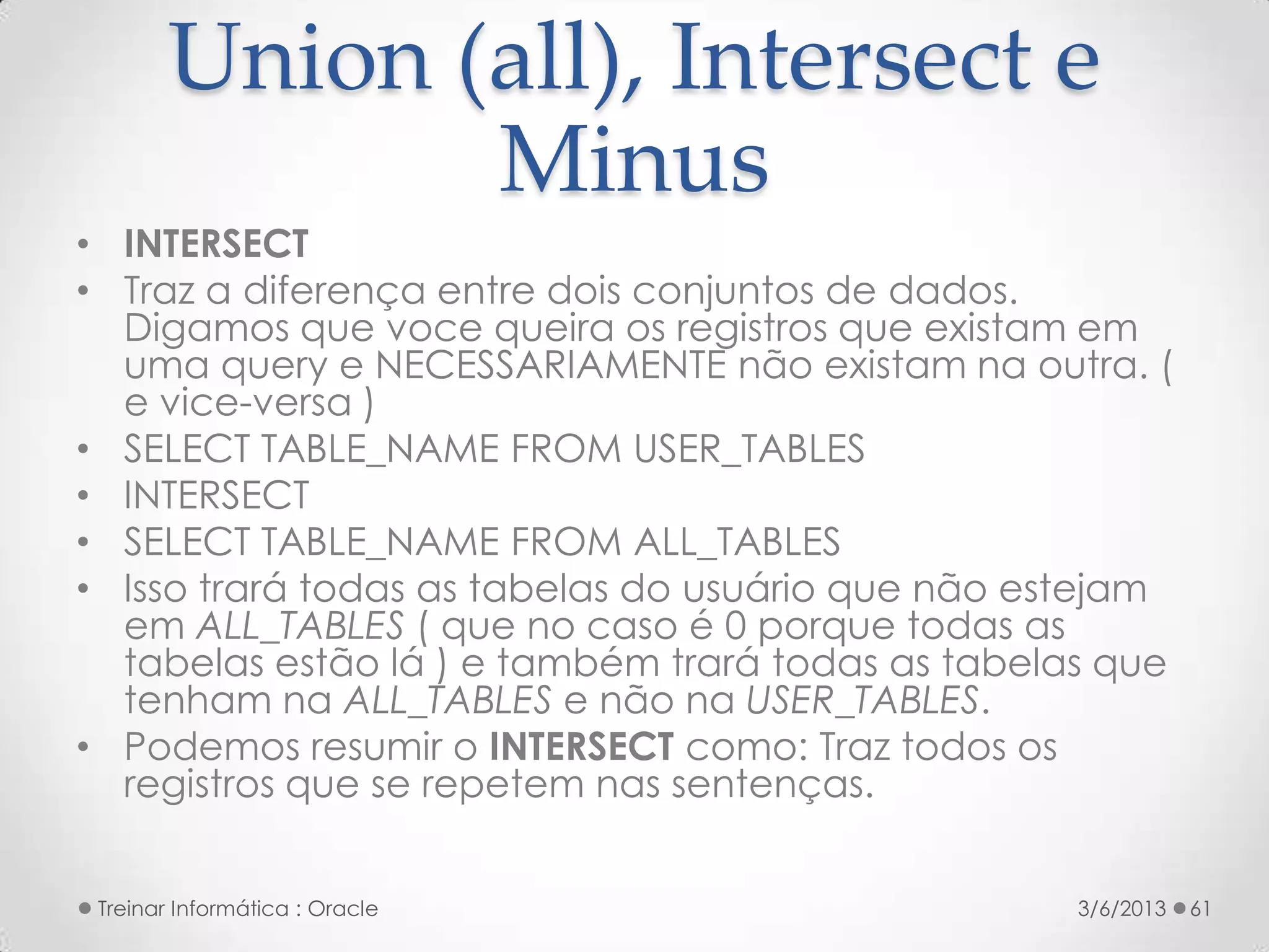 Union (all), Intersect e
               Minus
• INTERSECT
• Traz a diferença entre dois conjuntos de dados.
  Digamos que voce queira os registros que existam em
  uma query e NECESSARIAMENTE não existam na outra. (
  e vice-versa )
• SELECT TABLE_NAME FROM USER_TABLES
• INTERSECT
• SELECT TABLE_NAME FROM ALL_TABLES
• Isso trará todas as tabelas do usuário que não estejam
  em ALL_TABLES ( que no caso é 0 porque todas as
  tabelas estão lá ) e também trará todas as tabelas que
  tenham na ALL_TABLES e não na USER_TABLES.
• Podemos resumir o INTERSECT como: Traz todos os
  registros que se repetem nas sentenças.


 Treinar Informática : Oracle                      3/6/2013   61
 