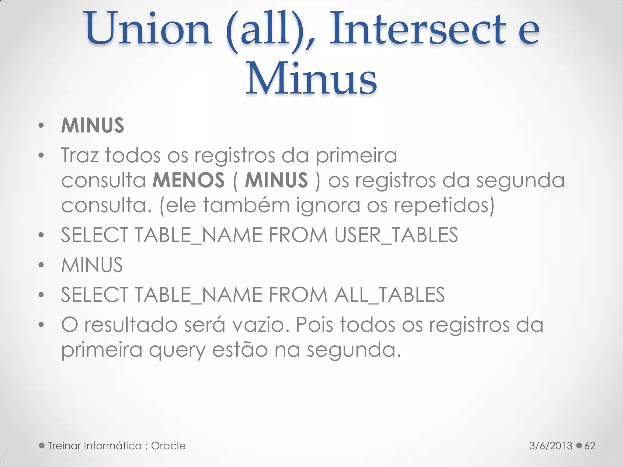 Union (all), Intersect e
               Minus
• MINUS
• Traz todos os registros da primeira
  consulta MENOS ( MINUS ) os registros da segunda
  consulta. (ele também ignora os repetidos)
• SELECT TABLE_NAME FROM USER_TABLES
• MINUS
• SELECT TABLE_NAME FROM ALL_TABLES
• O resultado será vazio. Pois todos os registros da
  primeira query estão na segunda.



 Treinar Informática : Oracle                   3/6/2013   62
 