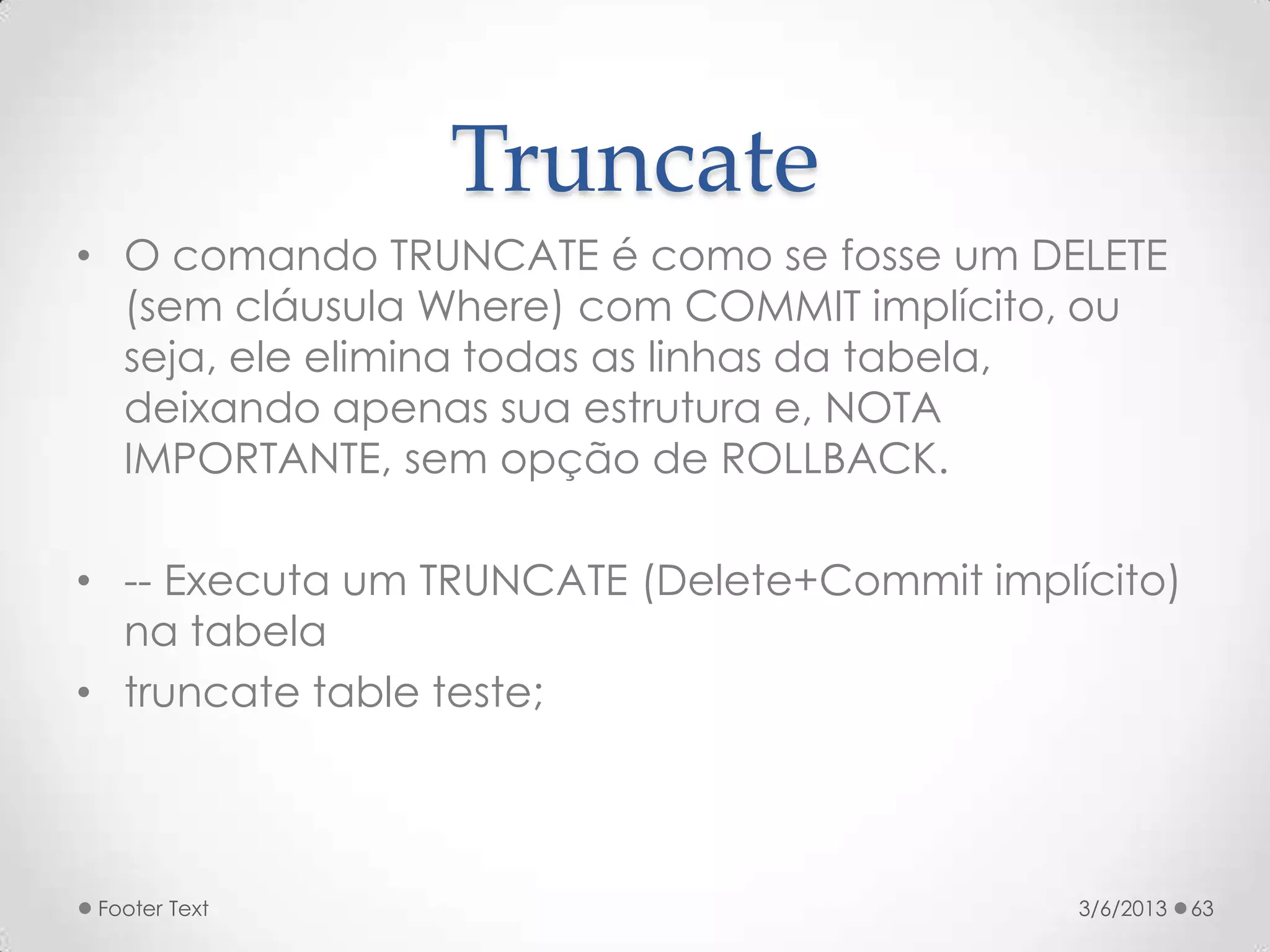 Truncate
• O comando TRUNCATE é como se fosse um DELETE
  (sem cláusula Where) com COMMIT implícito, ou
  seja, ele elimina todas as linhas da tabela,
  deixando apenas sua estrutura e, NOTA
  IMPORTANTE, sem opção de ROLLBACK.

• -- Executa um TRUNCATE (Delete+Commit implícito)
  na tabela
• truncate table teste;



Footer Text                                  3/6/2013   63
 