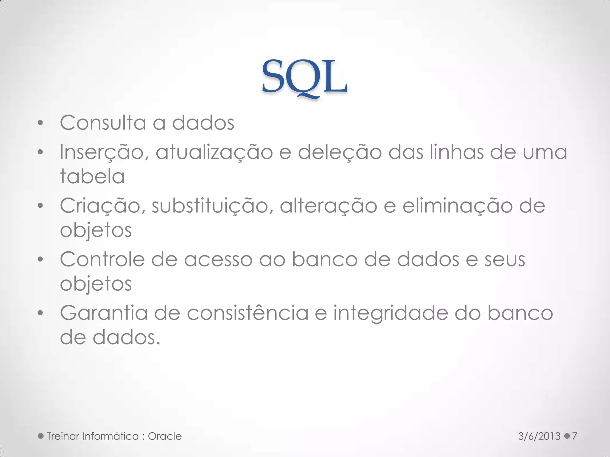 SQL
• Consulta a dados
• Inserção, atualização e deleção das linhas de uma
  tabela
• Criação, substituição, alteração e eliminação de
  objetos
• Controle de acesso ao banco de dados e seus
  objetos
• Garantia de consistência e integridade do banco
  de dados.



 Treinar Informática : Oracle                 3/6/2013   7
 