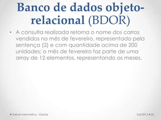Banco de dados objeto-
     relacional (BDOR)
• A consulta realizada retorna o nome dos carros
  vendidos no mês de fevereiro, representado pela
  sentença (2) e com quantidade acima de 200
  unidades; o mês de fevereiro faz parte de uma
  array de 12 elementos, representando os meses.




Treinar Informática : Oracle                  3/6/2013   33
 