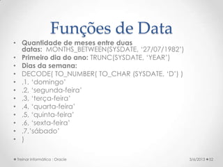 Funções de Data
• Quantidade de meses entre duas
  datas: MONTHS_BETWEEN(SYSDATE, ‘27/07/1982’)
• Primeiro dia do ano: TRUNC(SYSDATE, ‘YEAR’)
• Dias da semana:
• DECODE( TO_NUMBER( TO_CHAR (SYSDATE, ‘D’) )
• ,1, ‘domingo’
• ,2, ‘segunda-feira’
• ,3, ‘terça-feira’
• ,4, ‘quarta-feira’
• ,5, ‘quinta-feira’
• ,6, ‘sexta-feira’
• ,7,’sábado’
• )

 Treinar Informática : Oracle                    3/6/2013   52
 
