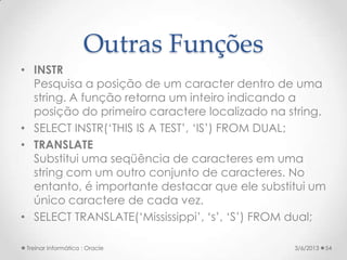 Outras Funções
• INSTR
  Pesquisa a posição de um caracter dentro de uma
  string. A função retorna um inteiro indicando a
  posição do primeiro caractere localizado na string.
• SELECT INSTR(‘THIS IS A TEST’, ‘IS’) FROM DUAL;
• TRANSLATE
  Substitui uma seqüência de caracteres em uma
  string com um outro conjunto de caracteres. No
  entanto, é importante destacar que ele substitui um
  único caractere de cada vez.
• SELECT TRANSLATE(‘Mississippi’, ‘s’, ‘S’) FROM dual;

 Treinar Informática : Oracle                   3/6/2013   54
 