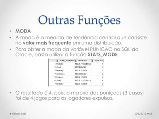 Outras Funções
• MODA
• A moda é a medida de tendência central que consiste
  no valor mais frequente em uma distribuição.
• Para obter a moda da variável PUNICAO no SQL do
  Oracle, basta utilizar a função STATS_MODE.




• O resultado é 4, pois, a maioria das punições (3 casos)
  foi de 4 jogos para os jogadores expulsos.


 Footer Text                                         3/6/2013   56
 