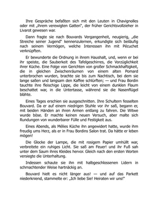 Ihre Gespräche befaßten sich mit den Leuten in Chavignolles
oder mit „ihrem verewigten Gatten“, der früher Gerichtsvollzieher in
Livarot gewesen war.
Dann fragte sie nach Bouvards Vergangenheit, neugierig, „die
Streiche seiner Jugend“ kennenzulernen, erkundigte sich beiläufig
nach seinem Vermögen, welche Interessen ihn mit Pécuchet
verknüpften.
Er bewunderte die Ordnung in ihrem Haushalt, und, wenn er bei
ihr speiste, die Sauberkeit des Tafelgeschirres, die Vorzüglichkeit
ihrer Küche. Eine Folge von Gerichten von großer Schmackhaftigkeit,
die in gleichen Zwischenräumen von einem alten Pomard
unterbrochen wurden, brachte sie bis zum Nachtisch, bei dem sie
lange saßen und langsam den Kaffee schlürften; — und Frau Bordin
tauchte ihre fleischige Lippe, die leicht von einem dunklen Flaum
beschattet war, in die Untertasse, während sie die Nasenflügel
blähte.
Eines Tages erschien sie ausgeschnitten. Ihre Schultern fesselten
Bouvard. Da er auf einem niedrigen Stuhle vor ihr saß, begann er,
mit beiden Händen an ihren Armen entlang zu fahren. Die Witwe
wurde böse. Er machte keinen neuen Versuch, aber malte sich
Rundungen von wunderbarer Fülle und Festigkeit aus.
Eines Abends, als Mélies Küche ihn angewidert hatte, wurde ihm
freudig ums Herz, als er in Frau Bordins Salon trat. Da hätte er leben
mögen!
Die Glocke der Lampe, die mit rosigem Papier umhüllt war,
verbreitete ein ruhiges Licht. Sie saß am Feuer! und ihr Fuß sah
unter dem Saum ihres Kleides hervor. Gleich nach den ersten Worten
versiegte die Unterhaltung.
Indessen schaute sie ihn mit halbgeschlossenen Lidern in
schmachtender Weise hartnäckig an.
Bouvard hielt es nicht länger aus! — und auf das Parkett
niederkniend, stammelte er: „Ich liebe Sie! Heiraten wir uns!“
 