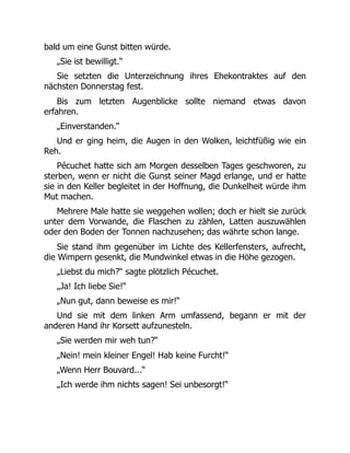 bald um eine Gunst bitten würde.
„Sie ist bewilligt.“
Sie setzten die Unterzeichnung ihres Ehekontraktes auf den
nächsten Donnerstag fest.
Bis zum letzten Augenblicke sollte niemand etwas davon
erfahren.
„Einverstanden.“
Und er ging heim, die Augen in den Wolken, leichtfüßig wie ein
Reh.
Pécuchet hatte sich am Morgen desselben Tages geschworen, zu
sterben, wenn er nicht die Gunst seiner Magd erlange, und er hatte
sie in den Keller begleitet in der Hoffnung, die Dunkelheit würde ihm
Mut machen.
Mehrere Male hatte sie weggehen wollen; doch er hielt sie zurück
unter dem Vorwande, die Flaschen zu zählen, Latten auszuwählen
oder den Boden der Tonnen nachzusehen; das währte schon lange.
Sie stand ihm gegenüber im Lichte des Kellerfensters, aufrecht,
die Wimpern gesenkt, die Mundwinkel etwas in die Höhe gezogen.
„Liebst du mich?“ sagte plötzlich Pécuchet.
„Ja! Ich liebe Sie!“
„Nun gut, dann beweise es mir!“
Und sie mit dem linken Arm umfassend, begann er mit der
anderen Hand ihr Korsett aufzunesteln.
„Sie werden mir weh tun?“
„Nein! mein kleiner Engel! Hab keine Furcht!“
„Wenn Herr Bouvard...“
„Ich werde ihm nichts sagen! Sei unbesorgt!“
 