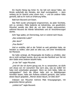 Ein Haufen Reisig lag hinter ihr. Sie ließ sich darauf fallen, die
Brüste außerhalb des Hemdes, den Kopf zurückgelehnt; — dann
verbarg sie ihr Gesicht unter einem Arm, — und ein anderer hätte
gemerkt, daß es ihr nicht an Erfahrung fehlte.
Bald kam Bouvard zum Essen.
Das Mahl wurde schweigend eingenommen, da jeder fürchtete,
sich zu verraten; Mélie bediente sie teilnahmlos, wie gewöhnlich;
Pécuchet wandte den Blick ab, um dem ihrigen auszuweichen,
während Bouvard die Wände betrachtete und an Verschönerungen
dachte.
Acht Tage später, am Donnerstag, kam er wütend nach Hause.
„Das verdammte Luder!“
„Wer denn!“
„Frau Bordin.“
Und er erzählte, daß er die Torheit so weit getrieben habe, sie
heiraten zu wollen; aber jetzt sei alles aus, seit einer Viertelstunde
bei Marescot.
Sie hatte verlangt, als Morgengabe die Ecalles zu erhalten, über
die er nicht verfügen konnte, da er sie wie den Pachthof zum Teil mit
dem Gelde eines anderen bezahlt hatte.
„In der Tat!“ sagte Pécuchet.
„Und ich! der ich dumm genug war, ihr zu versprechen, sie dürfe
sich etwas von mir wünschen! Das war’s also, was sie wollte! Ich
habe mich entschieden geweigert. Wenn sie mich liebte, hätte sie
nachgegeben!“ Doch die Witwe hatte sich zu Beleidigungen
hinreißen lassen, hatte sein Äußeres schlecht gemacht, über seinen
dicken Bauch gespottet. „Meinen dicken Bauch, ich bitte dich!“
Indessen war Pécuchet mehrere Male hinausgegangen, mit
gespreizten Beinen gehend.
„Leidest du?“ sagte Bouvard.
 